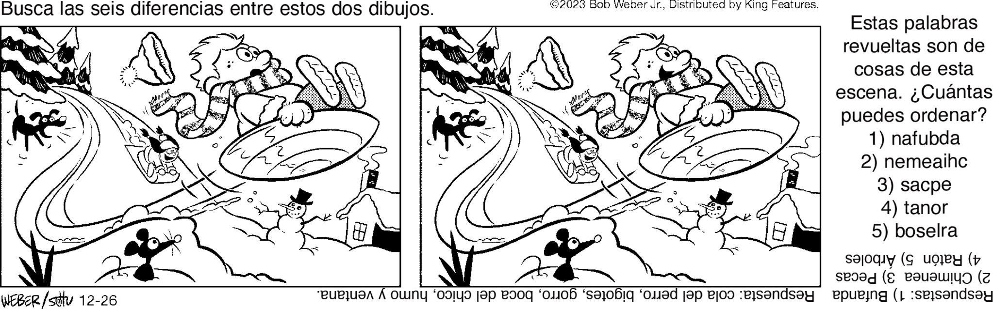 Gesture OCR: Busca las seis diferencias entre estos dos dibujos. WEBER/stu 12-26 SZÁ ©2023 Bob Weber Jr.Distributed by King Features. Mark Estas palabras revueltas son de cosas de esta escena. ¿Cuántas puedes ordenar? 1) nafubda 2) nemeaihc 3) sacpe 4) tanor 5) boselra 4) Ratón 5) Árboles 2) Chimenea 3) Pecas Respuestas: 1) Bufanda Respuesta: cola del perrohumo y ventana. Busca las seis diferencias entre estos dos dibujos . WEBER / stu 12-26 SZÁ © 2023 Bob Weber Jr.Distributed by King Features . Mark Estas palabras revueltas son de cosas de esta escena . ¿ Cuántas puedes ordenar ? 1 ) nafubda 2 ) nemeaihc 3 ) sacpe 4 ) tanor 5 ) boselra 4 ) Ratón 5 ) Árboles 2 ) Chimenea 3 ) Pecas Respuestas : 1 ) Bufanda Respuesta : cola del perroboca del chicohumo y ventana .