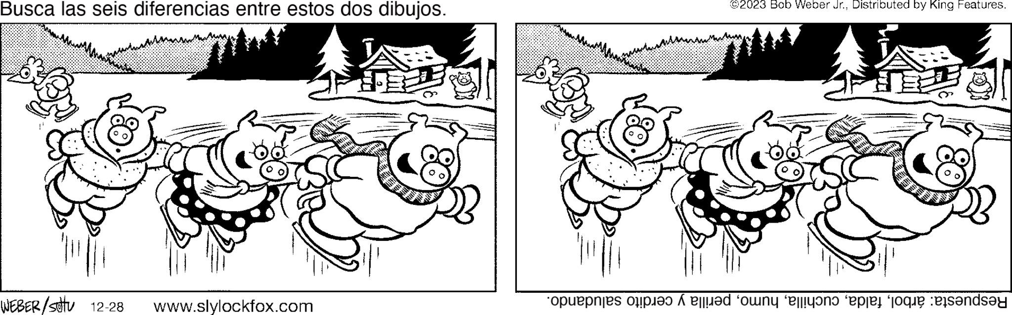 Happy OCR: Busca las seis diferencias entre estos dos dibujos. WEBER/stu 12-28 www.slylockfox.com A ©2023 Bob Weber Jr.Distributed by King Features. IF op te doen in die sous landst Busca las seis diferencias entre estos dos dibujos . WEBER / stu 12-28 www.slylockfox.com A © 2023 Bob Weber Jr.Distributed by King Features . IF op te doen in die sous landst