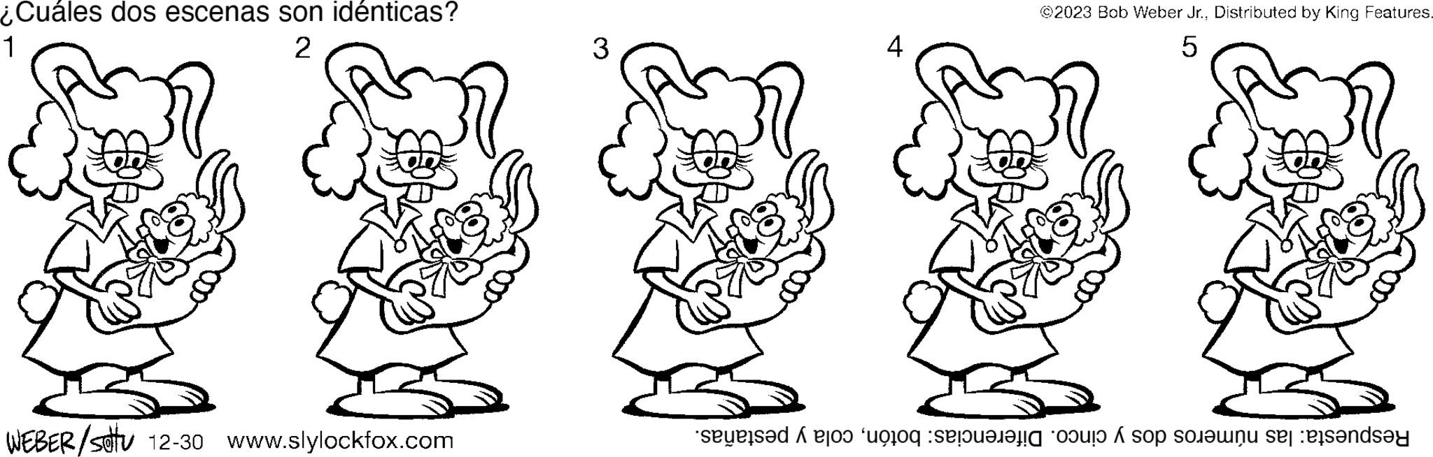 Art OCR: ¿Cuáles dos escenas son idénticas? 1 2 WEBER/stu 12-30 www.slylockfox.com 3 4 ©2023 Bob Weber Jr.Distributed by King Features. 5 Respuesta: las números dos y cinco. Diferencias: botóncola y pestañas. ¿ Cuáles dos escenas son idénticas ? 1 2 WEBER / stu 12-30 www.slylockfox.com 3 4 © 2023 Bob Weber Jr.Distributed by King Features . 5 Respuesta : las números dos y cinco . Diferencias : botóncola y pestañas .