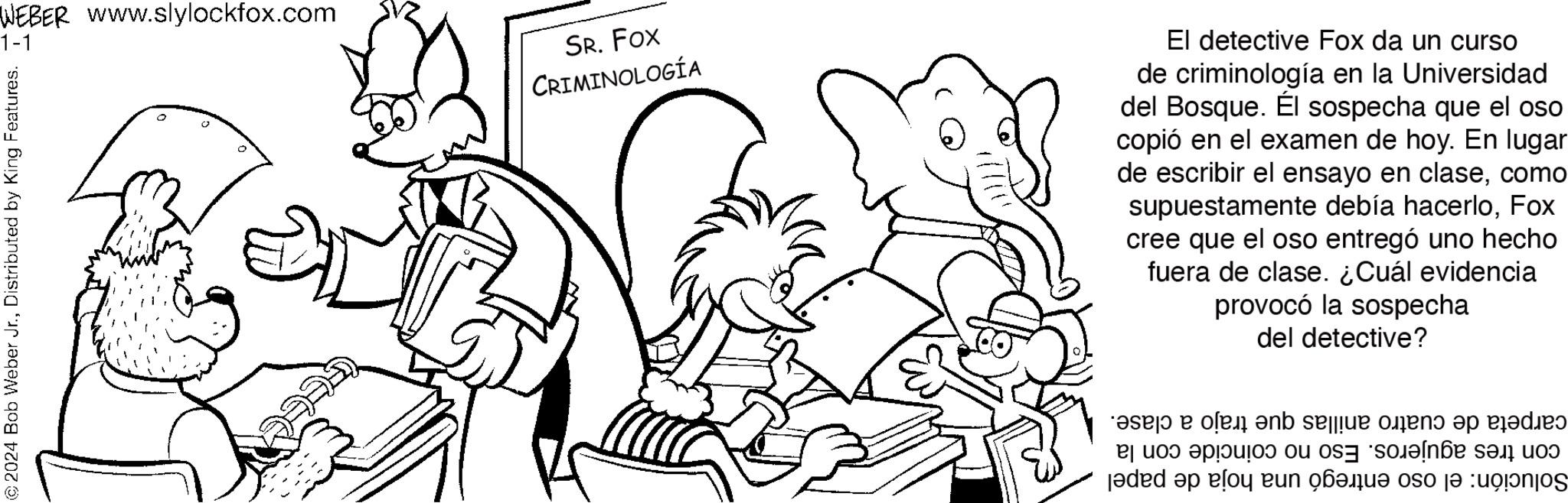 Organism OCR: WEBER www.slylockfox.com 1-1 ?2024 Bob Weber Jr.Distributed by King Features. AS JUNT SR. FOX CRIMINOLOGÍA El detective Fox da un curso de criminología en la Universidad del Bosque. Él sospecha que el oso copió en el examen de hoy. En lugar de escribir el ensayo en clasecomo supuestamente debía hacerloFox cree que el oso entregó uno hecho fuera de clase. ¿Cuál evidencia provocó la sospecha del detective? as o en sele on p dis a to a Jaded ap el n be so se o la WEBER www.slylockfox.com 1-1 ?2024 Bob Weber Jr.Distributed by King Features . AS JUNT SR . FOX CRIMINOLOGÍA El detective Fox da un curso de criminología en la Universidad del Bosque . Él sospecha que el oso copió en el examen de hoy . En lugar de escribir el ensayo en clasecomo supuestamente debía hacerloFox cree que el oso entregó uno hecho fuera de clase . ¿ Cuál evidencia provocó la sospecha del detective ? as o en sele on p dis a to a Jaded ap el n be so se o la