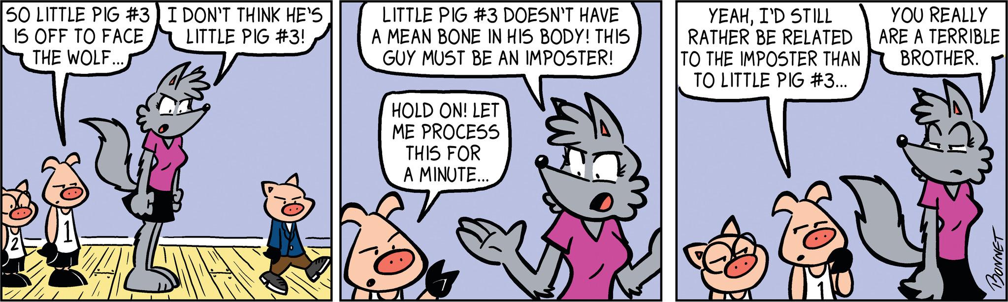 Art OCR: SO LITTLE PIG #3) I DON'T THINK HE'S LITTLE PIG #3! IS OFF TO FACE THE WOLF... LITTLE PIG #3 DOESN'T HAVE A MEAN BONE IN HIS BODY! THIS GUY MUST BE AN IMPOSTER! HOLD ON! LET ME PROCESS THIS FOR A MINUTE... YEAHI'D STILL RATHER BE RELATED TO THE IMPOSTER THAN TO LITTLE PIG #3... YOU REALLY ARE A TERRIBLE BROTHER. BONNET SO LITTLE PIG # 3 ) I DON'T THINK HE'S LITTLE PIG # 3 ! IS OFF TO FACE THE WOLF ... LITTLE PIG # 3 DOESN'T HAVE A MEAN BONE IN HIS BODY ! THIS GUY MUST BE AN IMPOSTER ! HOLD ON ! LET ME PROCESS THIS FOR A MINUTE ... YEAHI'D STILL RATHER BE RELATED TO THE IMPOSTER THAN TO LITTLE PIG # 3 ... YOU REALLY ARE A TERRIBLE BROTHER . BONNET