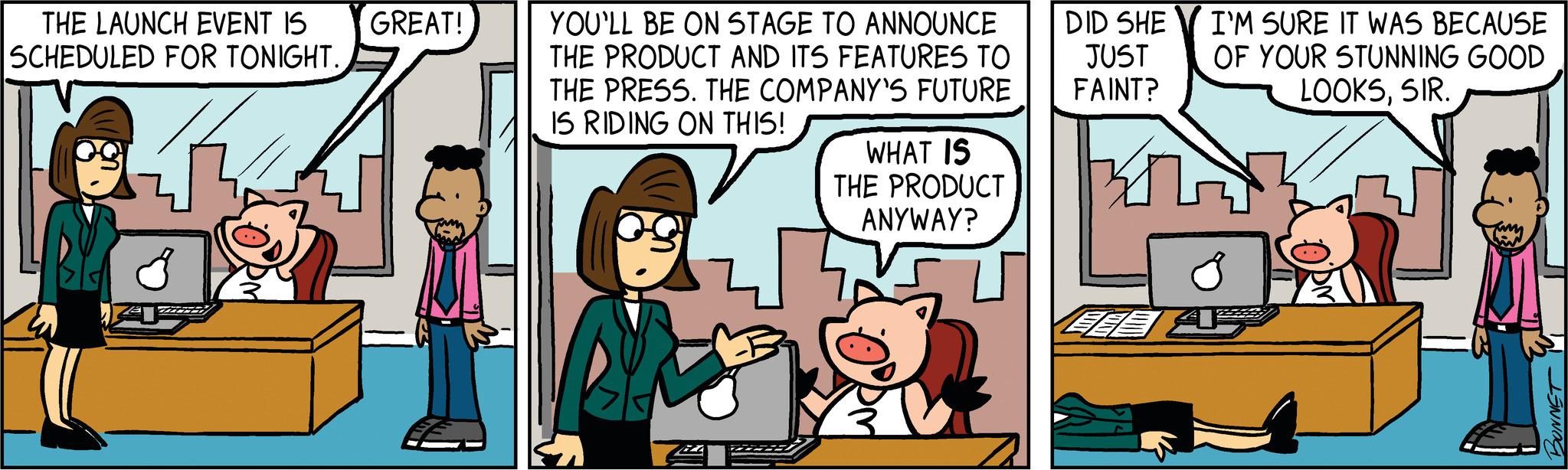Comic book OCR: THE LAUNCH EVENT IS SCHEDULED FOR TONIGHT. the GREAT! YOU'LL BE ON STAGE TO ANNOUNCE THE PRODUCT AND ITS FEATURES TO THE PRESS. THE COMPANY'S FUTURE IS RIDING ON THIS! WHAT IS THE PRODUCT ANYWAY? DID SHE JUST FAINT? I'M SURE IT WAS BECAUSE OF YOUR STUNNING GOOD LOOKSSIR. EES AP THE LAUNCH EVENT IS SCHEDULED FOR TONIGHT . the GREAT ! YOU'LL BE ON STAGE TO ANNOUNCE THE PRODUCT AND ITS FEATURES TO THE PRESS . THE COMPANY'S FUTURE IS RIDING ON THIS ! WHAT IS THE PRODUCT ANYWAY ? DID SHE JUST FAINT ? I'M SURE IT WAS BECAUSE OF YOUR STUNNING GOOD LOOKSSIR . EES AP