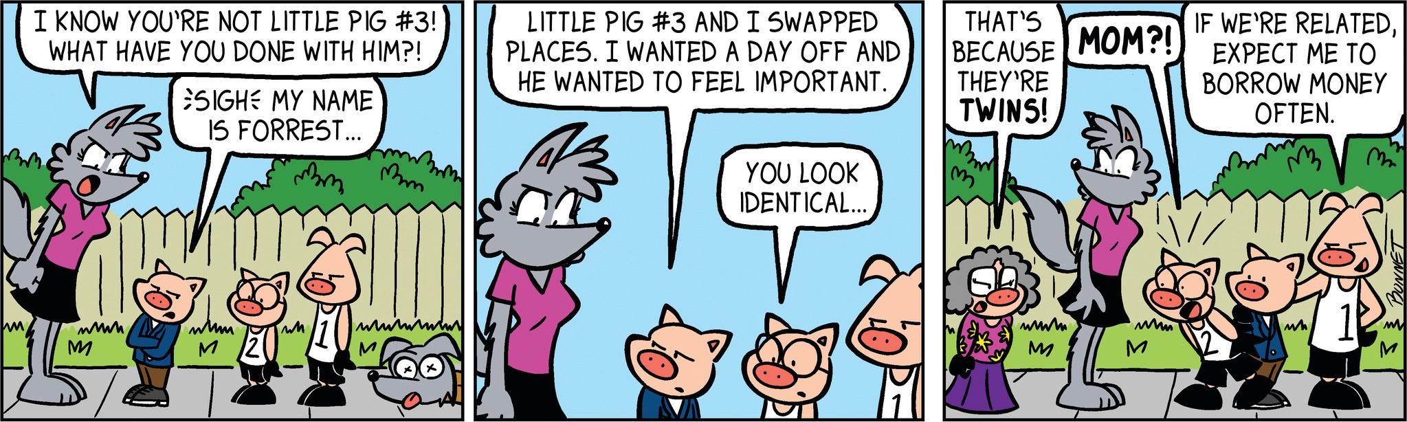 Font OCR: IM I KNOW YOU'RE NOT LITTLE PIG #3! WHAT HAVE YOU DONE WITH HIM?! wwwm M SIGHE MY NAME IS FORREST... mm wum M/20 mm wwwm M LITTLE PIG #3 AND I SWAPPED PLACES. I WANTED A DAY OFF AND HE WANTED TO FEEL IMPORTANT. YOU LOOK IDENTICAL... THAT'S BECAUSE MOM?! THEY'RE TWINS! m www. M www M IF WE'RE RELATEDEXPECT ME TO BORROW MONEY OFTEN. M má ANNOU M M IM I KNOW YOU'RE NOT LITTLE PIG # 3 ! WHAT HAVE YOU DONE WITH HIM ?! wwwm M SIGHE MY NAME IS FORREST ... mm wum M / 20 mm wwwm M LITTLE PIG # 3 AND I SWAPPED PLACES . I WANTED A DAY OFF AND HE WANTED TO FEEL IMPORTANT . YOU LOOK IDENTICAL ... THAT'S BECAUSE MOM ?! THEY'RE TWINS ! m www . M www M IF WE'RE RELATEDEXPECT ME TO BORROW MONEY OFTEN . M má ANNOU M M