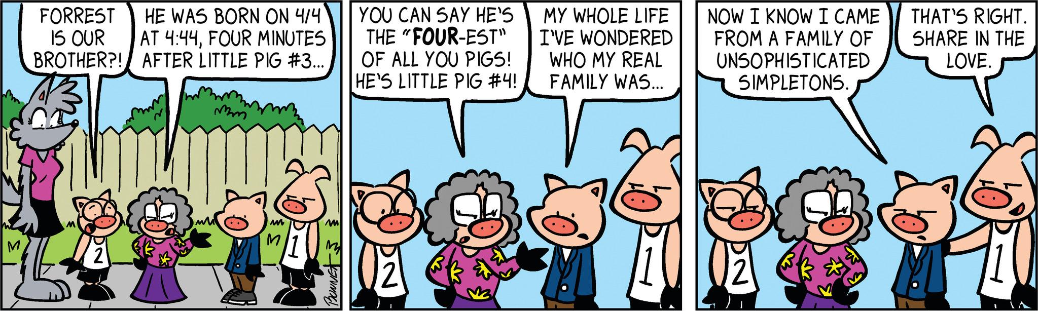 People OCR: FORREST HE WAS BORN ON 4/4 IS OUR AT 4:44FOUR MINUTES BROTHER?! AFTER LITTLE PIG #3... mm M M BONNETS YOU CAN SAY HE'S THE "FOUR-EST" OF ALL YOU PIGS! HE'S LITTLE PIG #4! MY WHOLE LIFE I'VE WONDERED WHO MY REAL FAMILY WAS... V NOW I KNOW I CAME FROM A FAMILY OF UNSOPHISTICATED SIMPLETONS. THAT'S RIGHT. SHARE IN THE LOVE. FORREST HE WAS BORN ON 4/4 IS OUR AT 4:44FOUR MINUTES BROTHER ?! AFTER LITTLE PIG # 3 ... mm M M BONNETS YOU CAN SAY HE'S THE " FOUR - EST " OF ALL YOU PIGS ! HE'S LITTLE PIG # 4 ! MY WHOLE LIFE I'VE WONDERED WHO MY REAL FAMILY WAS ... V NOW I KNOW I CAME FROM A FAMILY OF UNSOPHISTICATED SIMPLETONS . THAT'S RIGHT . SHARE IN THE LOVE .