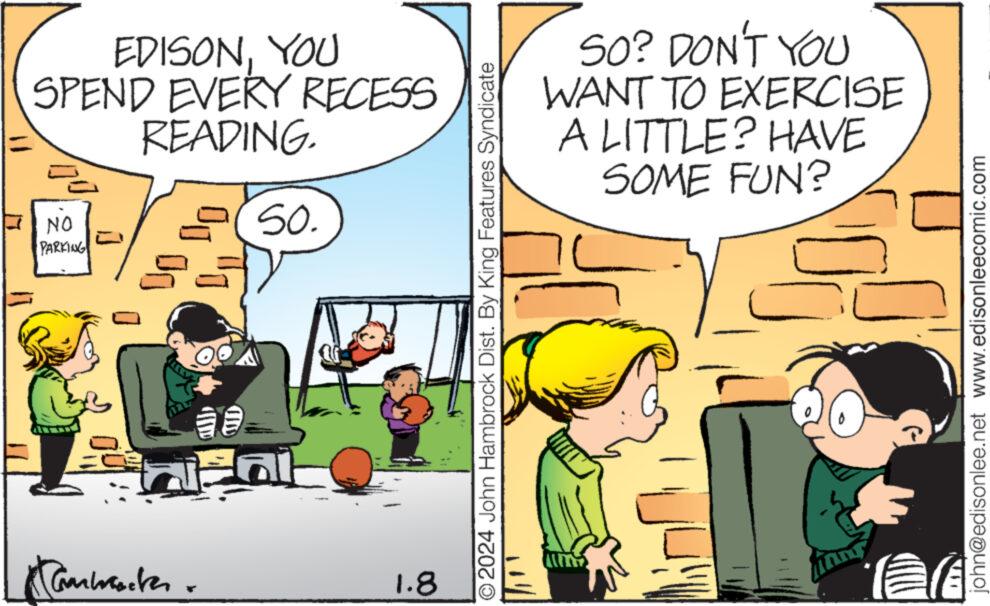 Parallel OCR: EDISONYOU SPEND EVERY RECESS READING. (50. NO PARKING 33 Carwracter 1.8 O2024 John Hambrock Dist. By King Features Syndicate SO? DON'T YOU WANT TO EXERCISE A LITTLE? HAVE SOME FUN? john@edisonlee.net www.edisonleecomic.com EDISONYOU SPEND EVERY RECESS READING . ( 50 . NO PARKING 33 Carwracter 1.8 O2024 John Hambrock Dist . By King Features Syndicate SO ? DON'T YOU WANT TO EXERCISE A LITTLE ? HAVE SOME FUN ? john@edisonlee.net www.edisonleecomic.com