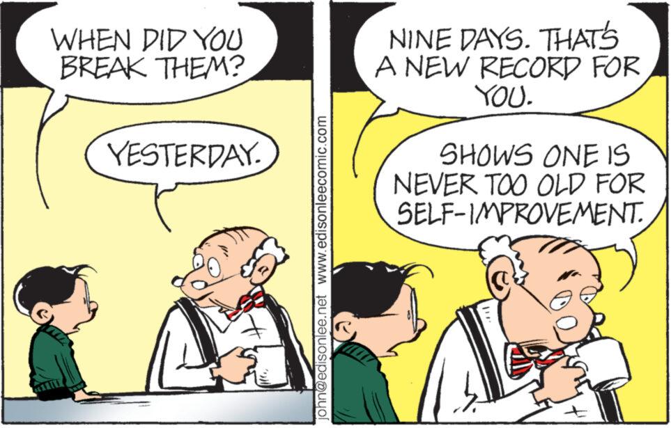 Interaction OCR: WHEN DID YOU BREAK THEM? YESTERDAY. john@edisonlee.net www.edisonleecomic.com NINE DAYS. THAT'S A NEW RECORD FOR YOU. SHOWS ONE IS NEVER TOO OLD FOR SELF-IMPROVEMENT. WHEN DID YOU BREAK THEM ? YESTERDAY . john@edisonlee.net www.edisonleecomic.com NINE DAYS . THAT'S A NEW RECORD FOR YOU . SHOWS ONE IS NEVER TOO OLD FOR SELF - IMPROVEMENT .