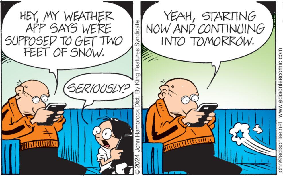 Gesture OCR: HEYMY WEATHER APP SAYS WE'RE SUPPOSED TO GET TWO FEET OF SNOW- SERIOUSLY? © 2024 John Hambrock Dist. By King Features Syndicate YEAHSTARTING NOW AND CONTINUING INTO TOMORROW- tu john@edisonlee.net www.edisonleecomic.com HEYMY WEATHER APP SAYS WE'RE SUPPOSED TO GET TWO FEET OF SNOW SERIOUSLY ? © 2024 John Hambrock Dist . By King Features Syndicate YEAHSTARTING NOW AND CONTINUING INTO TOMORROW tu john@edisonlee.net www.edisonleecomic.com