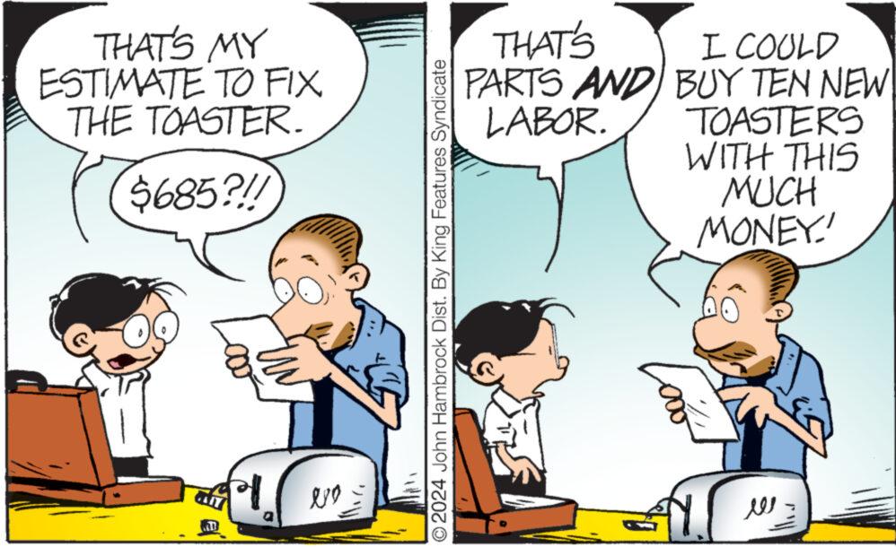 Line OCR: THAT'S MY ESTIMATE TO FIX THE TOASTER. $685?!! NOŽ ?2024 John Hambrock Dist. By King Features Syndicate THAT'S PARTS AND LABOR. I COULD BUY TEN NEW TOASTERS WITH THIS MUCH MONEY! Tooo ??? THAT'S MY ESTIMATE TO FIX THE TOASTER . $ 685 ? !! NOŽ ?2024 John Hambrock Dist . By King Features Syndicate THAT'S PARTS AND LABOR . I COULD BUY TEN NEW TOASTERS WITH THIS MUCH MONEY ! Tooo ???