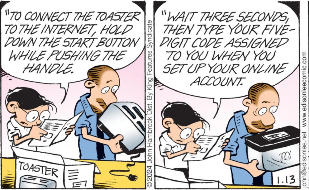 Humour OCR: "TO CONNECT THE TOASTER TO THE INTERNETHOLD DOWN THE START BUTTON WHILE PUSHING THE HANDLE. TOASTER E ?2024 John Hambrock Dist. By King Features Syndicate "WAIT THREE SECONDS THEN TYPE YOUR FIVE- DIGIT CODE ASSIGNED TO YOU WHEN YOU SET UP YOUR ONLINE ACCOUNT ? m 1.13 john@edisonlee.net www.edisonleecomic.com " TO CONNECT THE TOASTER TO THE INTERNETHOLD DOWN THE START BUTTON WHILE PUSHING THE HANDLE . TOASTER E ?2024 John Hambrock Dist . By King Features Syndicate " WAIT THREE SECONDS THEN TYPE YOUR FIVE DIGIT CODE ASSIGNED TO YOU WHEN YOU SET UP YOUR ONLINE ACCOUNT ? m 1.13 john@edisonlee.net www.edisonleecomic.com
