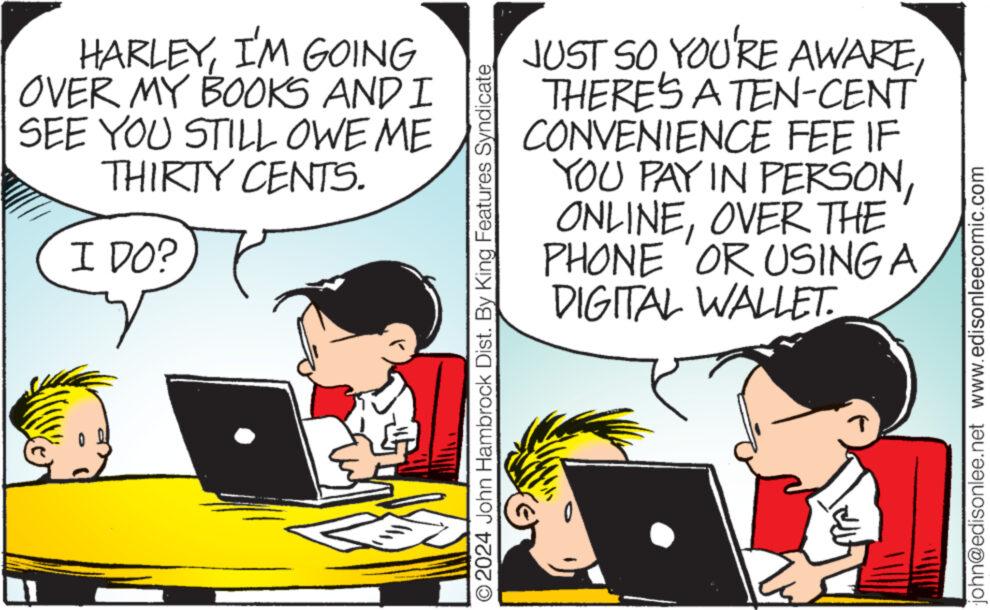 Art OCR: HARLEYI'M GOING OVER MY BOOKS AND I SEE YOU STILL OWE ME THIRTY CENTS. I DO? ?2024 John Hambrock Dist. By King Features Syndicate JUST SO YOU'RE AWARETHERE'S A TEN-CENT CONVENIENCE FEE IF YOU PAY IN PERSONOVER THE PHONE OR USING A DIGITAL WALLET. ? john@edisonlee.net www.edisonleecomic.com HARLEYI'M GOING OVER MY BOOKS AND I SEE YOU STILL OWE ME THIRTY CENTS . I DO ? ?2024 John Hambrock Dist . By King Features Syndicate JUST SO YOU'RE AWARETHERE'S A TEN - CENT CONVENIENCE FEE IF YOU PAY IN PERSONOVER THE PHONE OR USING A DIGITAL WALLET . ? john@edisonlee.net www.edisonleecomic.com