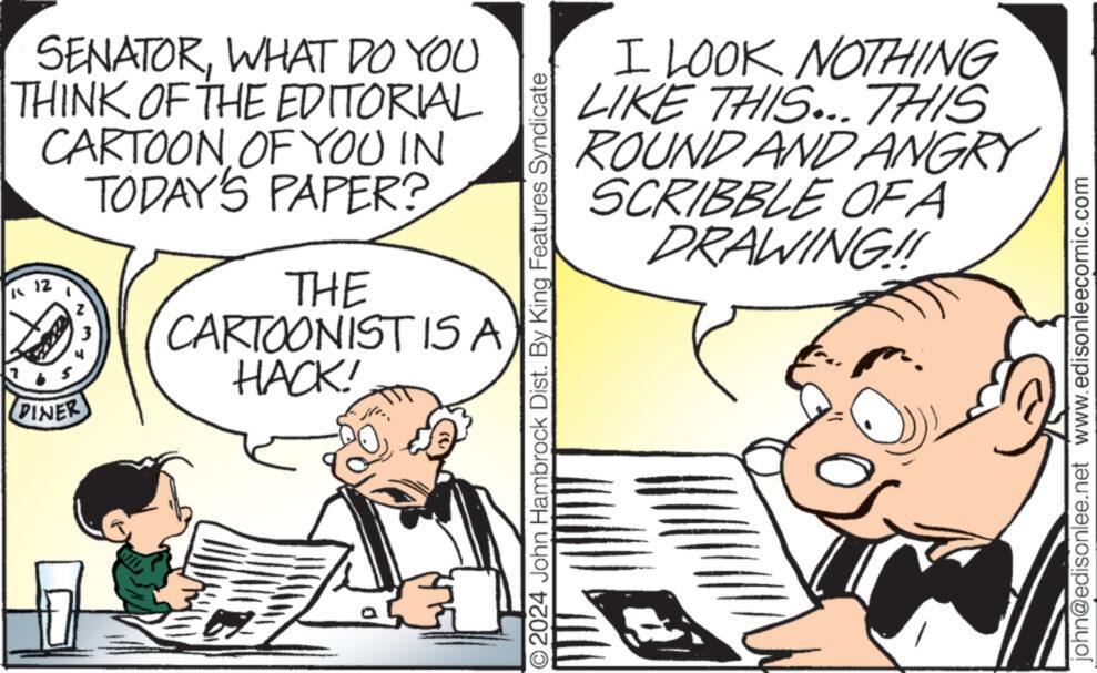 Line OCR: SENATORWHAT DO YOU THINK OF THE EDITORIAL CARTOON OF YOU IN TODAY'S PAPER? K 12 WN DINER 4 THE CARTOONIST IS A HACK! O2024 John Hambrock Dist. By King Features Syndicate I LOOK NOTHING LIKE THIS... THIS ROUND AND ANGRY SCRIBBLE OF A DRAWING!! 2 john@edisonlee.net www.edisonleecomic.com SENATORWHAT DO YOU THINK OF THE EDITORIAL CARTOON OF YOU IN TODAY'S PAPER ? K 12 WN DINER 4 THE CARTOONIST IS A HACK ! O2024 John Hambrock Dist . By King Features Syndicate I LOOK NOTHING LIKE THIS ... THIS ROUND AND ANGRY SCRIBBLE OF A DRAWING !! 2 john@edisonlee.net www.edisonleecomic.com