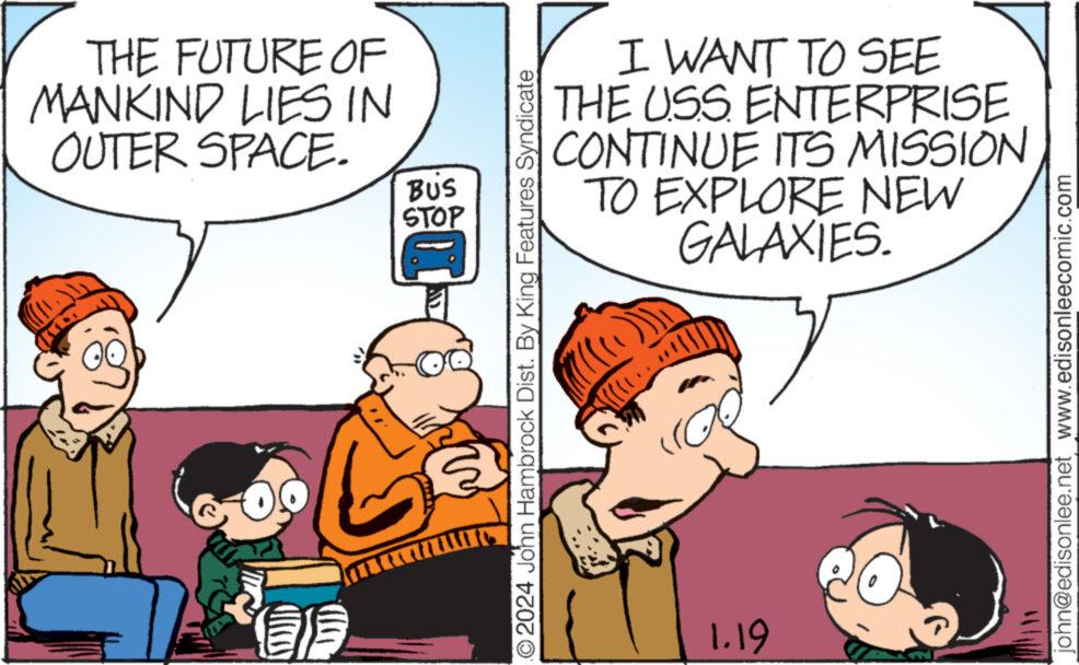 Art OCR: THE FUTURE OF MANKIND LIES IN OUTER SPACE. BUS STOP ?2024 John Hambrock Dist. By King Features Syndicate I WANT TO SEE THE USS ENTERPRISE CONTINUE ITS MISSION TO EXPLORE NEW GALAXIES. 1.19 john@edisonlee.net www.edisonleecomic.com THE FUTURE OF MANKIND LIES IN OUTER SPACE . BUS STOP ?2024 John Hambrock Dist . By King Features Syndicate I WANT TO SEE THE USS ENTERPRISE CONTINUE ITS MISSION TO EXPLORE NEW GALAXIES . 1.19 john@edisonlee.net www.edisonleecomic.com