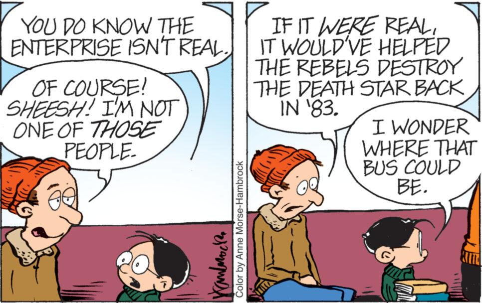 Line OCR: YOU DO KNOW THE ENTERPRISE ISN'T REAL OF COURSE! SHEESH! I'M NOT ONE OF THOSE PEOPLE. ????????? Color by Anne Morse-Hambrock IF IT WERE REALIT WOULD'VE HELPED THE REBELS DESTROY THE DEATH STAR BACK IN '83. I WONDER WHERE THAT BUS COULD BE. YOU DO KNOW THE ENTERPRISE ISN'T REAL OF COURSE ! SHEESH ! I'M NOT ONE OF THOSE PEOPLE . ????????? Color by Anne Morse - Hambrock IF IT WERE REALIT WOULD'VE HELPED THE REBELS DESTROY THE DEATH STAR BACK IN '83 . I WONDER WHERE THAT BUS COULD BE .