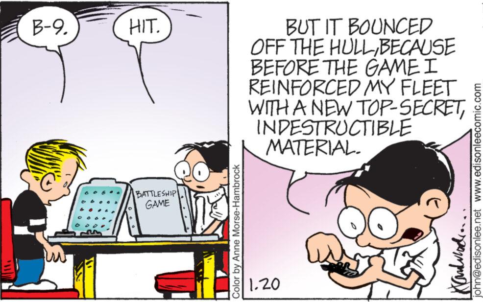 Font OCR: B-9. HIT. BATTLESHIP GAME Color by Anne Morse-Hambrock BUT IT BOUNCED OFF THE HULLBECAUSE BEFORE THE GAME I REINFORCED MY FLEET WITH A NEW TOP-SECRET& INDESTRUCTIBLE MATERIAL. 1.20 john@edisonlee.net www.edisonleecomic.com B - 9 . HIT . BATTLESHIP GAME Color by Anne Morse - Hambrock BUT IT BOUNCED OFF THE HULLBECAUSE BEFORE THE GAME I REINFORCED MY FLEET WITH A NEW TOP - SECRET& INDESTRUCTIBLE MATERIAL . 1.20 john@edisonlee.net www.edisonleecomic.com
