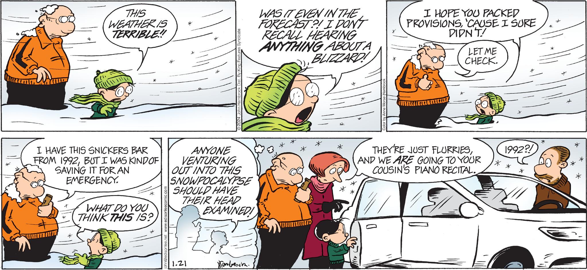 Comics OCR: THIS WEATHER IS TERRIBLE!! I HAVE THIS SNICKERS BAR FROM 1992BUT I WAS KIND OF SAVING IT FOR AN EMERGENCY. * WHAT DO YOU THINK THIS IS? * ANYONE VENTURING OUT INTO THIS SNOWPOCALYPSE SHOULD HAVE THEIR HEAD EXAMINED! 1.21 Hambroscha WAS IT EVEN IN THE FORECAST?! I DON'T RECALL HEARING ANYTHING ABOUT A BLIZZARD * * CARTERA My All by Anne Morse Hambrock D I HOPE YOU PACKED PROVISIONS'CAUSE I SURE DIDN'T! LET ME CHECK. THEY'RE JUST FLURRIESAND WE ARE GOING TO YOUR COUSIN'S PIANO RECITAL. * 1992?! * * * * THIS WEATHER IS TERRIBLE !! I HAVE THIS SNICKERS BAR FROM 1992BUT I WAS KIND OF SAVING IT FOR AN EMERGENCY . * WHAT DO YOU THINK THIS IS ? * ANYONE VENTURING OUT INTO THIS SNOWPOCALYPSE SHOULD HAVE THEIR HEAD EXAMINED ! 1.21 Hambroscha WAS IT EVEN IN THE FORECAST ?! I DON'T RECALL HEARING ANYTHING ABOUT A BLIZZARD * * CARTERA My All by Anne Morse Hambrock D I HOPE YOU PACKED PROVISIONS' CAUSE I SURE DIDN'T ! LET ME CHECK . THEY'RE JUST FLURRIESAND WE ARE GOING TO YOUR COUSIN'S PIANO RECITAL . * 1992 ?! * * * *
