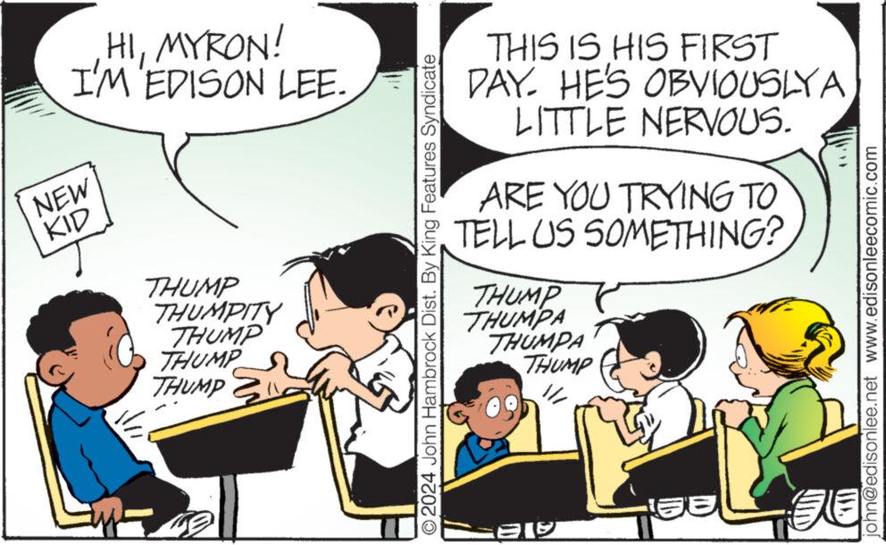 Art OCR: HIMYRON! I'M EDISON LEE. NEW KID THUMP THUMPITY THUMP THUMP THUMP 7. ?2024 John Hambrock Dist. By King Features Syndicate THIS IS HIS FIRST DAY. HE'S OBVIOUSLY A LITTLE NERVOUS. ARE YOU TRYING TO TELL US SOMETHING? THUMP THUMPA THUMPA THUMP // Ale 50 john@edisonlee.net www.edisonleecomic.com HIMYRON ! I'M EDISON LEE . NEW KID THUMP THUMPITY THUMP THUMP THUMP 7 . ?2024 John Hambrock Dist . By King Features Syndicate THIS IS HIS FIRST DAY . HE'S OBVIOUSLY A LITTLE NERVOUS . ARE YOU TRYING TO TELL US SOMETHING ? THUMP THUMPA THUMPA THUMP // Ale 50 john@edisonlee.net www.edisonleecomic.com