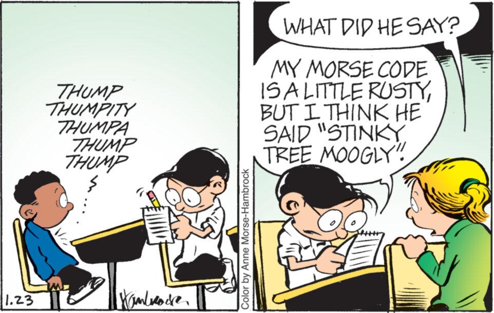Event OCR: 11.23 THUMP THUMPITY THUMPA THUMP THUMP } Hambrace Color by Anne Morse-Hambrock WHAT DID HE SAY? MY MORSE CODE IS A LITTLE RUSTYBUT I THINK HE SAID "STINKY TREE MOOGLY"!! 11.23 THUMP THUMPITY THUMPA THUMP THUMP } Hambrace Color by Anne Morse - Hambrock WHAT DID HE SAY ? MY MORSE CODE IS A LITTLE RUSTYBUT I THINK HE SAID " STINKY TREE MOOGLY " !!