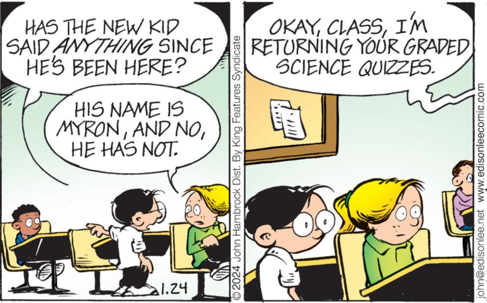 Line OCR: HAS THE NEW KID SAID ANYTHING SINCE HE'S BEEN HERE? HIS NAME IS MYRONHE HAS NOT. 21.24 ©2024 John Hambrock Dist. By King Features Syndicate OKAYI'M RETURNING YOUR GRADEDSCIENCE QUIZZES. john@edisonlee.net www.edisonleecomic.com HAS THE NEW KID SAID ANYTHING SINCE HE'S BEEN HERE ? HIS NAME IS MYRONAND NOHE HAS NOT . 21.24 © 2024 John Hambrock Dist . By King Features Syndicate OKAYI'M RETURNING YOUR GRADEDSCIENCE QUIZZES . john@edisonlee.net www.edisonleecomic.com