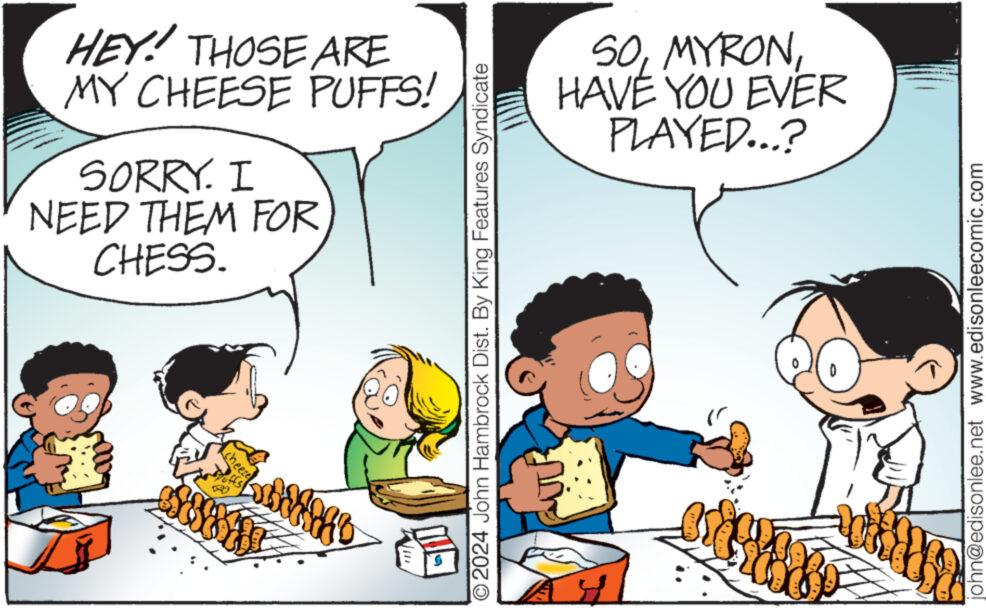 Mammal OCR: HEY! THOSE ARE MY CHEESE PUFFS! SORRY. I NEED THEM FOR CHESS. Wi ?2024 John Hambrock Dist. By King Features Syndicate SOHAVE YOU EVER PLAYED...? woord john@edisonlee.net www.edisonleecomic.com HEY ! THOSE ARE MY CHEESE PUFFS ! SORRY . I NEED THEM FOR CHESS . Wi ?2024 John Hambrock Dist . By King Features Syndicate SOHAVE YOU EVER PLAYED ... ? woord john@edisonlee.net www.edisonleecomic.com