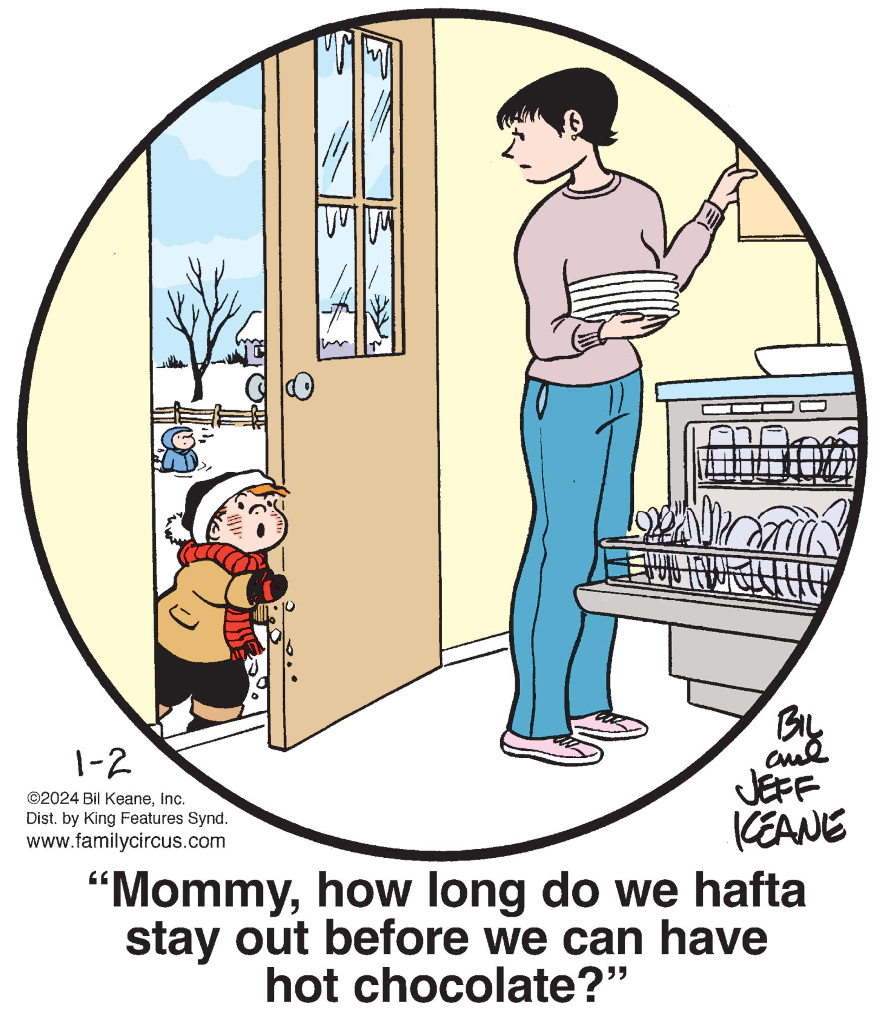 Window OCR: 1-2 ©2024 Bil KeaneInc. Dist. by King Features Synd. www.familycircus.com J NOR BIL ??? KEANE "Mommyhow long do we hafta stay out before we can have hot chocolate?" 1-2 © 2024 Bil KeaneInc. Dist . by King Features Synd . www.familycircus.com J NOR BIL ??? KEANE " Mommyhow long do we hafta stay out before we can have hot chocolate ? "