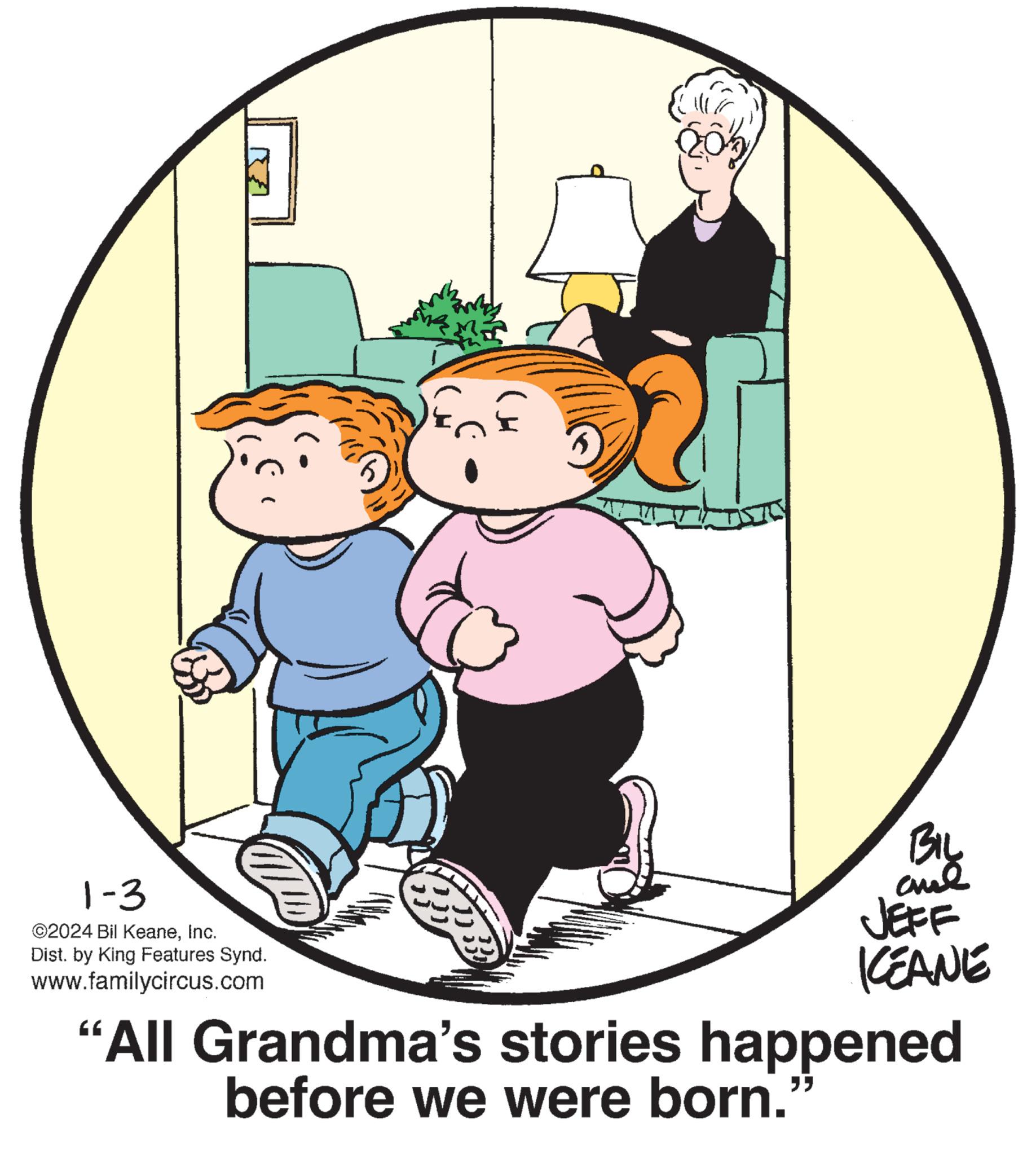 Art OCR: 1-3 ©2024 Bil KeaneInc. Dist. by King Features Synd. www.familycircus.com 205 BIL ??? JEFF KEANE "All Grandma's stories happened before we were born. 1-3 © 2024 Bil KeaneInc. Dist . by King Features Synd . www.familycircus.com 205 BIL ??? JEFF KEANE " All Grandma's stories happened before we were born .