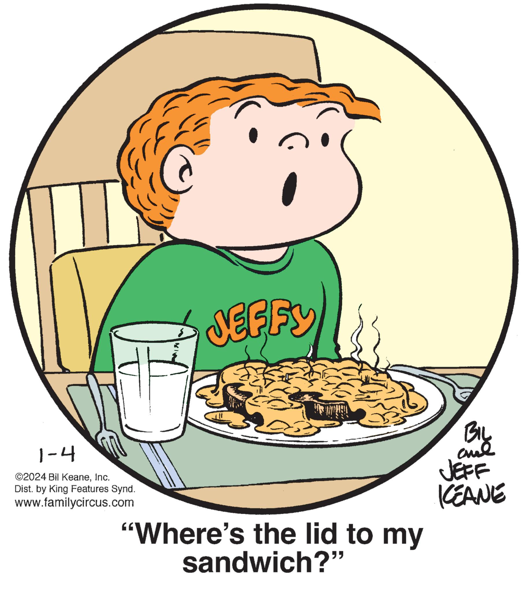 Drinkware OCR: 1-4 ?2024 Bil KeaneInc. Dist. by King Features Synd. www.familycircus.com JEFFY "Where's the lid to my sandwich?" BIL ??? JEFF KEANE 1-4 ?2024 Bil KeaneInc. Dist . by King Features Synd . www.familycircus.com JEFFY " Where's the lid to my sandwich ? " BIL ??? JEFF KEANE