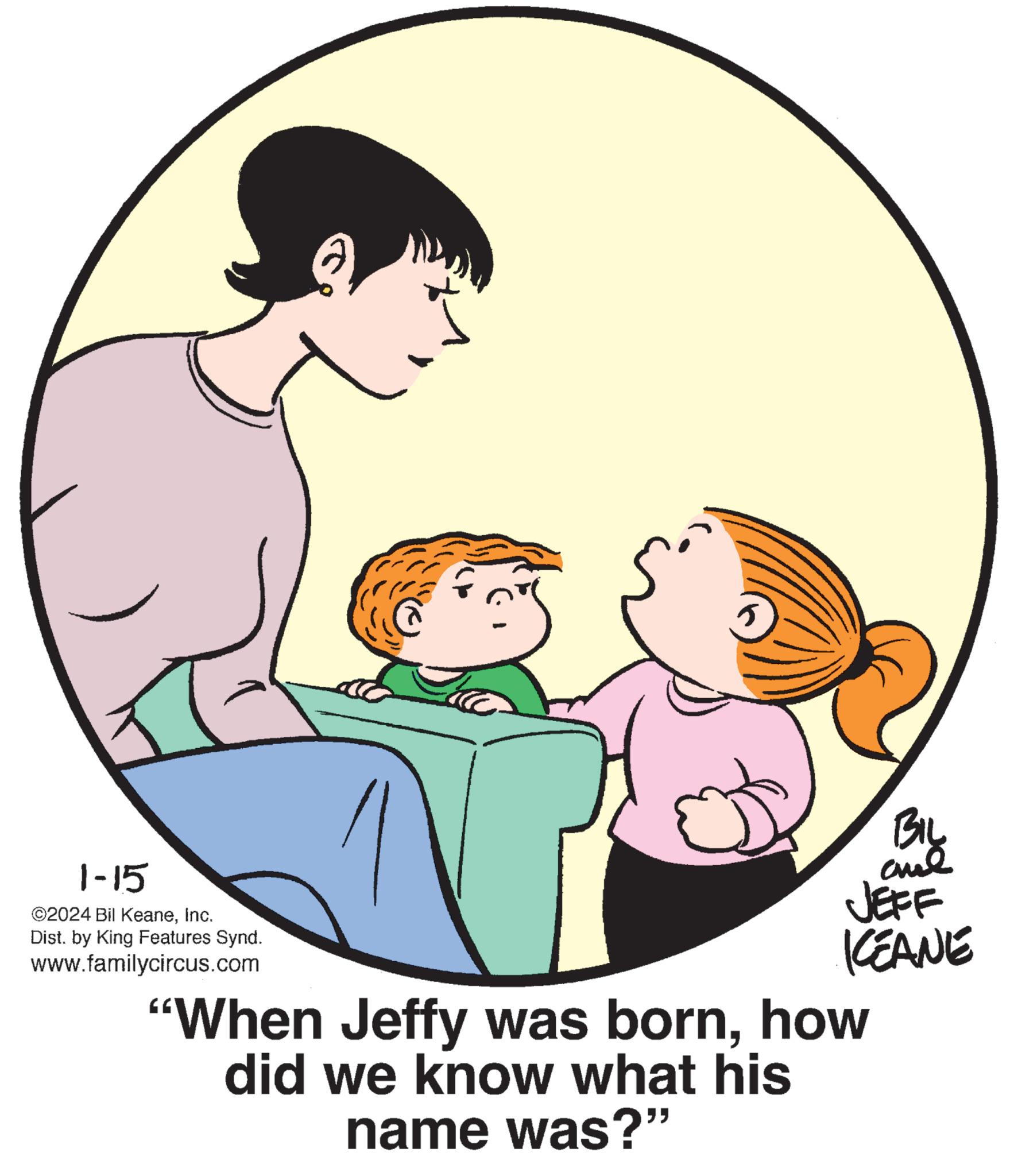 Interaction OCR: 1-15 ©2024 Bil KeaneInc. Dist. by King Features Synd. www.familycircus.com BIL and JEFF KEANE "When Jeffy was bornhow did we know what his name was?" 1-15 © 2024 Bil KeaneInc. Dist . by King Features Synd . www.familycircus.com BIL and JEFF KEANE " When Jeffy was bornhow did we know what his name was ? "