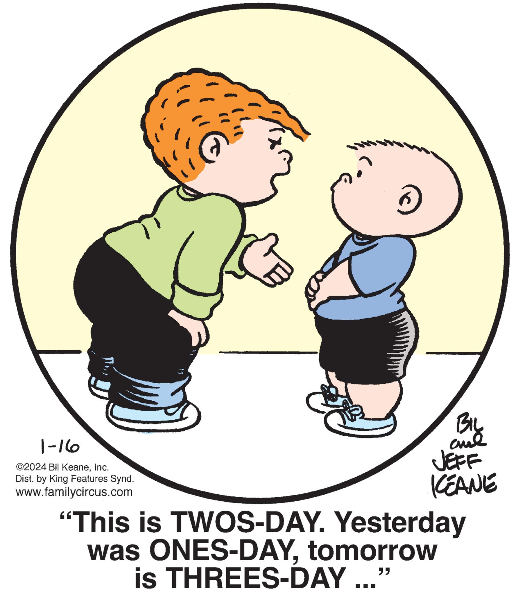 Happy OCR: 1-16 ©2024 Bil KeaneInc. Dist. by King Features Synd. www.familycircus.com 6 BIL ??? JEFF KEANE "This is TWOS-DAY. Yesterday was ONES-DAYtomorrow is THREES-DAY ..." 1-16 © 2024 Bil KeaneInc. Dist . by King Features Synd . www.familycircus.com 6 BIL ??? JEFF KEANE " This is TWOS - DAY . Yesterday was ONES - DAYtomorrow is THREES - DAY ... "