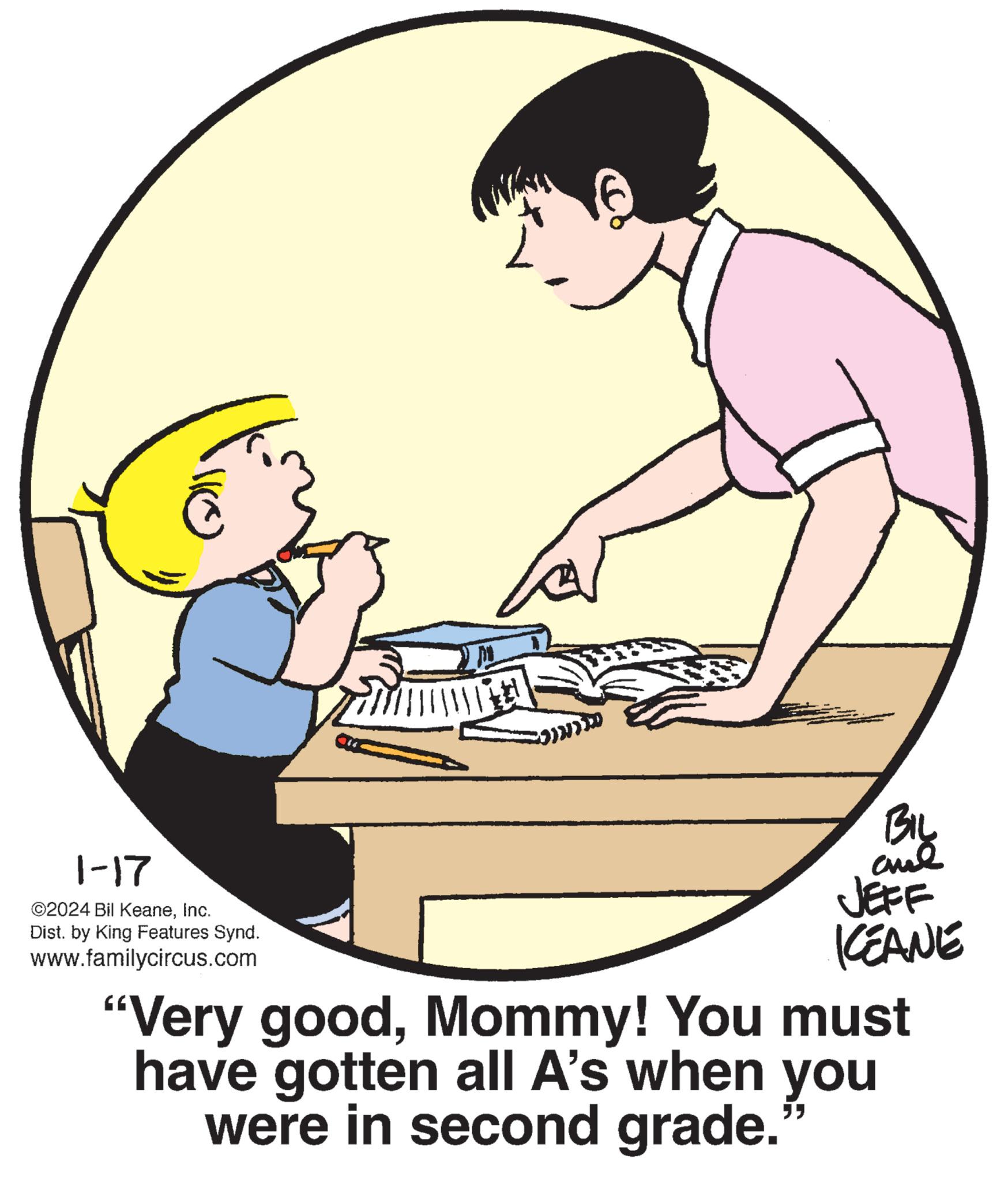Interaction OCR: C 1-17 ©2024 Bil KeaneInc. Dist. by King Features Synd. www.familycircus.com BIL and JEFF KEANE "Very goodMommy! You must have gotten all A's when you were in second grade. "" C 1-17 © 2024 Bil KeaneInc. Dist . by King Features Synd . www.familycircus.com BIL and JEFF KEANE " Very goodMommy ! You must have gotten all A's when you were in second grade . " "