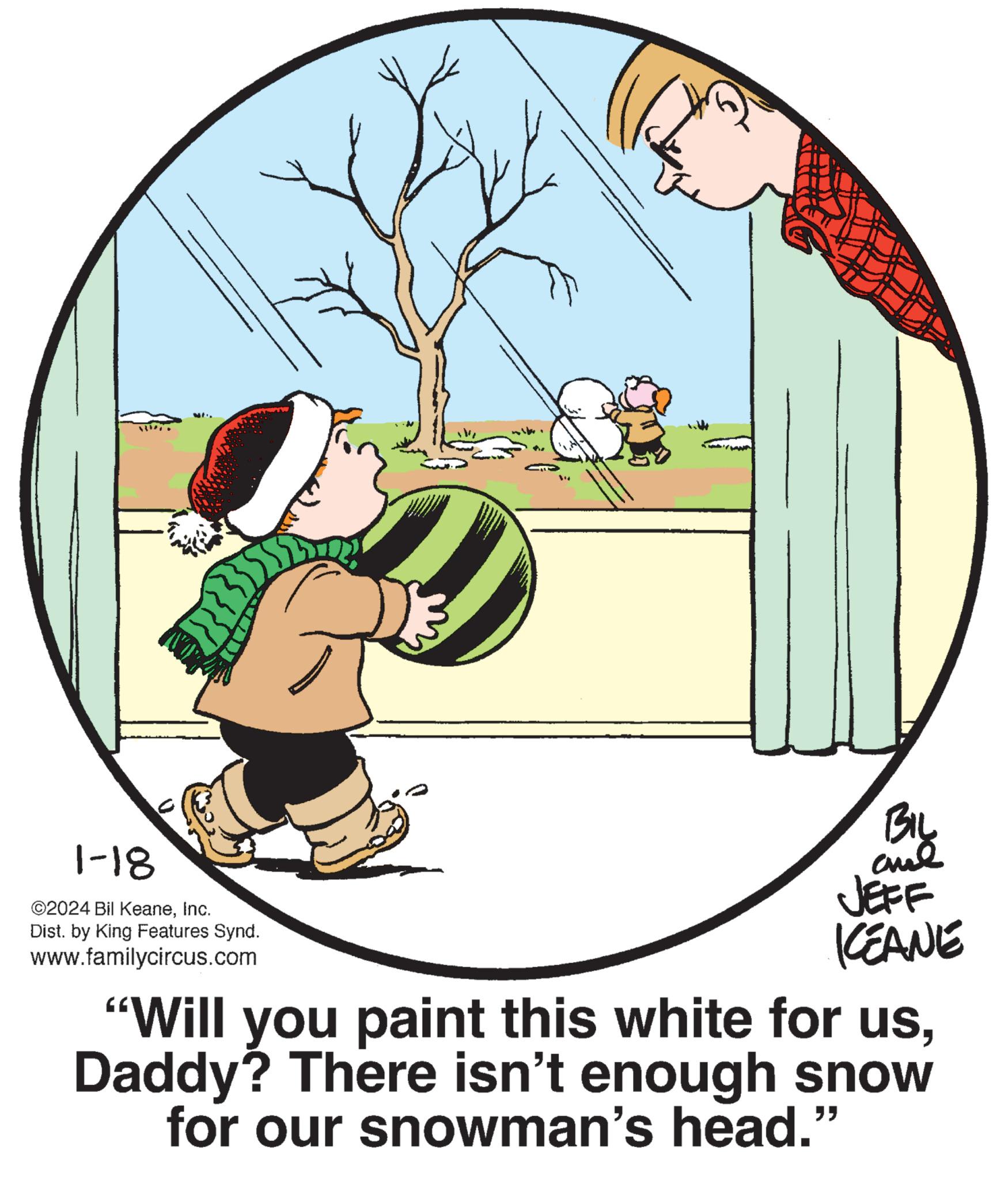 Illustration OCR: W {}}{} 1-18 ©2024 Bil KeaneInc. Dist. by King Features Synd. www.familycircus.com AND BIL Land JEFF KEANE "Will you paint this white for usDaddy? There isn't enough snow for our snowman's head." W { } } { } 1-18 © 2024 Bil KeaneInc. Dist . by King Features Synd . www.familycircus.com AND BIL Land JEFF KEANE " Will you paint this white for usDaddy ? There isn't enough snow for our snowman's head . "