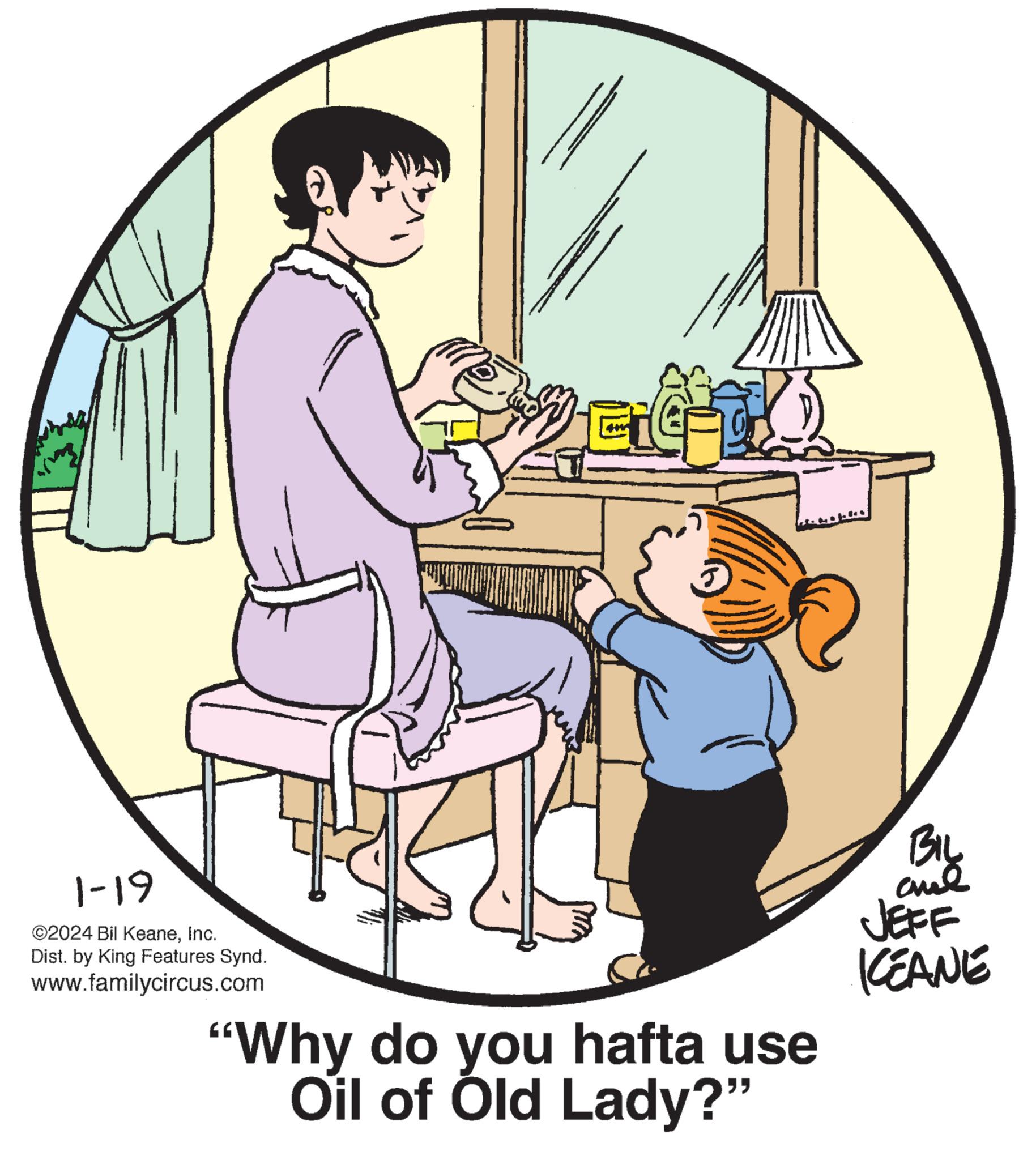 Musical instrument OCR: 1-19 ©2024 Bil KeaneInc. Dist. by King Features Synd. www.familycircus.com CIG- M "Why do you hafta use Oil of Old Lady?" BIL ??? JEFF KEANE 1-19 © 2024 Bil KeaneInc. Dist . by King Features Synd . www.familycircus.com CIG- M " Why do you hafta use Oil of Old Lady ? " BIL ??? JEFF KEANE