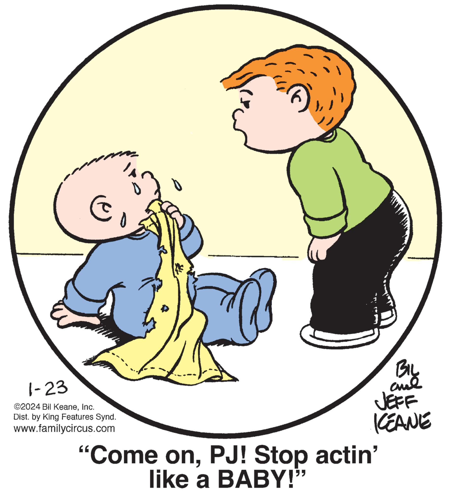 Happy OCR: E 1-23 ©2024 Bil KeaneInc. Dist. by King Features Synd. www.familycircus.com BIL ??? JEFF KEANE "Come onPJ! Stop actin' like a BABY!" E 1-23 © 2024 Bil KeaneInc. Dist . by King Features Synd . www.familycircus.com BIL ??? JEFF KEANE " Come onPJ ! Stop actin ' like a BABY ! "