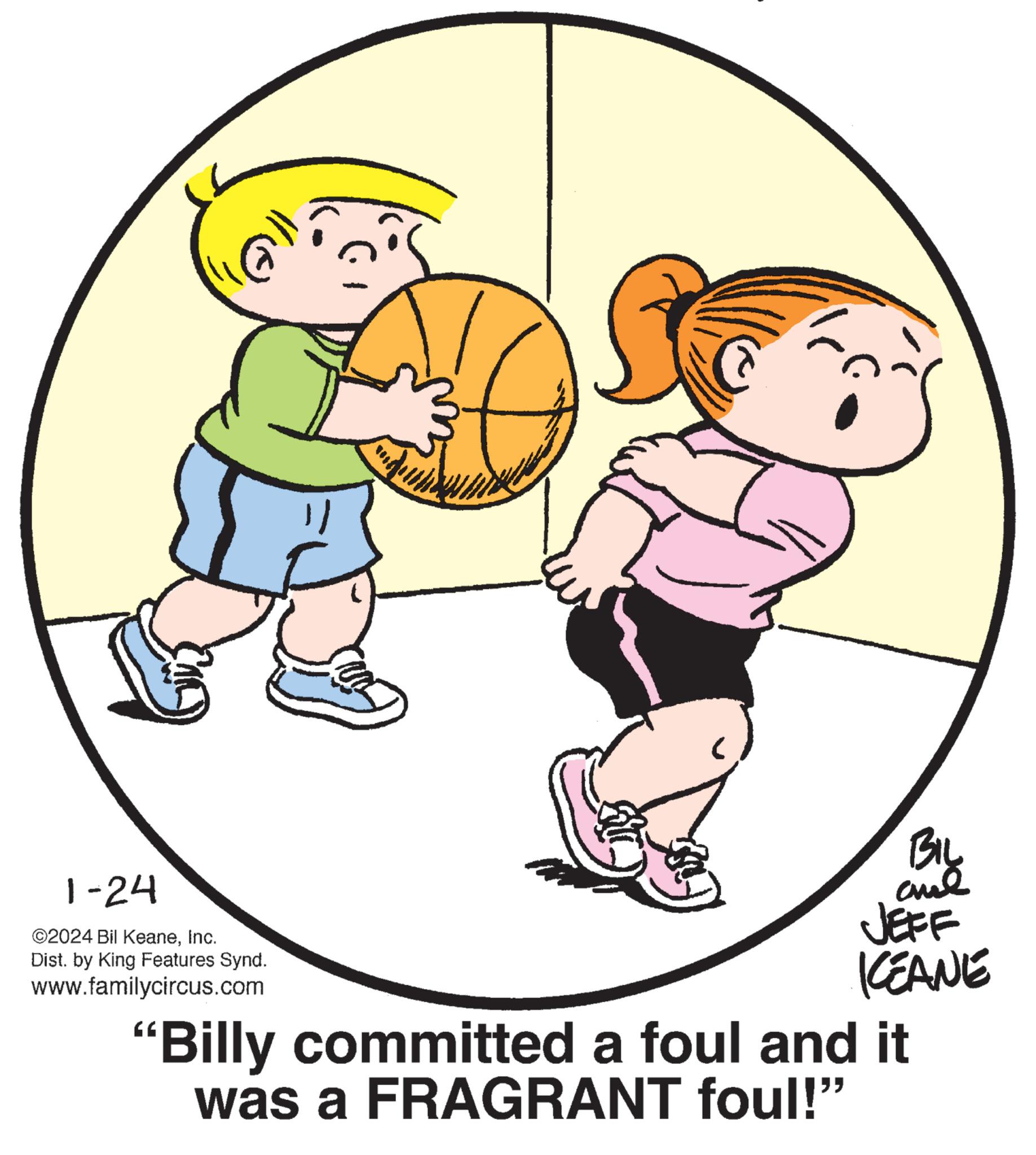 Circle OCR: 1-24 ?2024 Bil KeaneInc. Dist. by King Features Synd. www.familycircus.com BIL and JEFF KEANE "Billy committed a foul and it was a FRAGRANT foul!" 1-24 ?2024 Bil KeaneInc. Dist . by King Features Synd . www.familycircus.com BIL and JEFF KEANE " Billy committed a foul and it was a FRAGRANT foul ! "