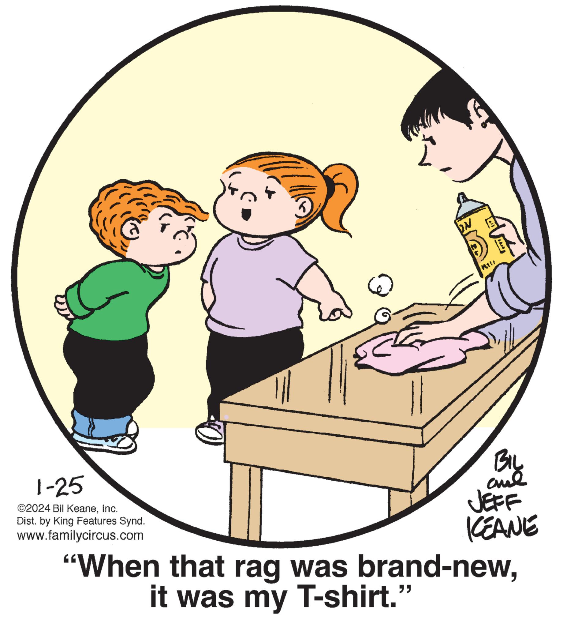 Mammal OCR: 1-25 ©2024 Bil KeaneInc. Dist. by King Features Synd. www.familycircus.com MI!! ?? ???? ??? JEFF KEANE "When that rag was brand-newit was my T-shirt." 1-25 © 2024 Bil KeaneInc. Dist . by King Features Synd . www.familycircus.com MI !! ?? ???? ??? JEFF KEANE " When that rag was brand - newit was my T - shirt . "