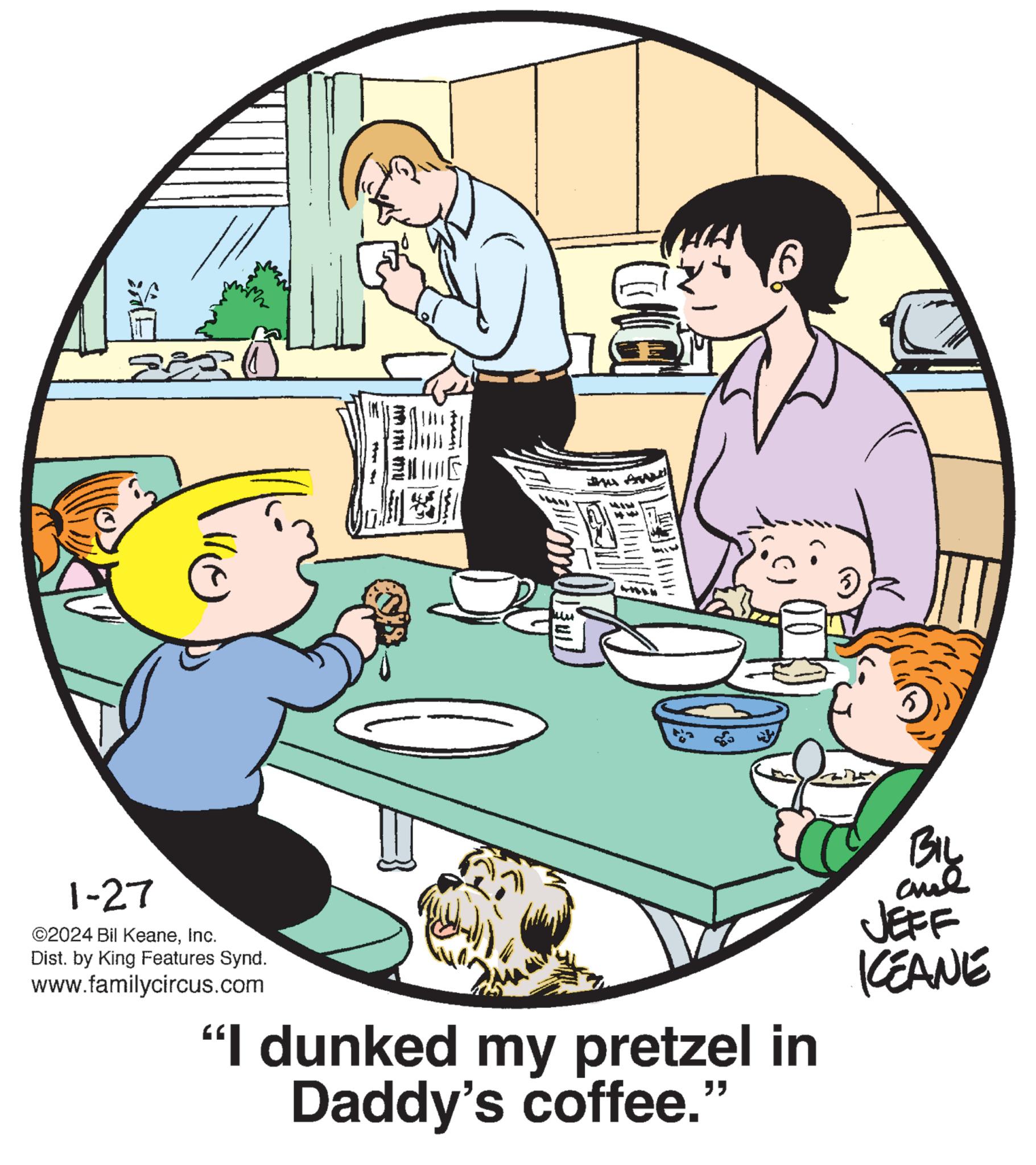 Table OCR: ????? 11) 1-27 ©2024 Bil KeaneInc. Dist. by King Features Synd. www.familycircus.com IN MP 11 MU wi L "I dunked my pretzel in Daddy's coffee." ?? ??? ??? JEFF KEANE ????? 11 ) 1-27 © 2024 Bil KeaneInc. Dist . by King Features Synd . www.familycircus.com IN MP 11 MU wi L " I dunked my pretzel in Daddy's coffee . " ?? ??? ??? JEFF KEANE