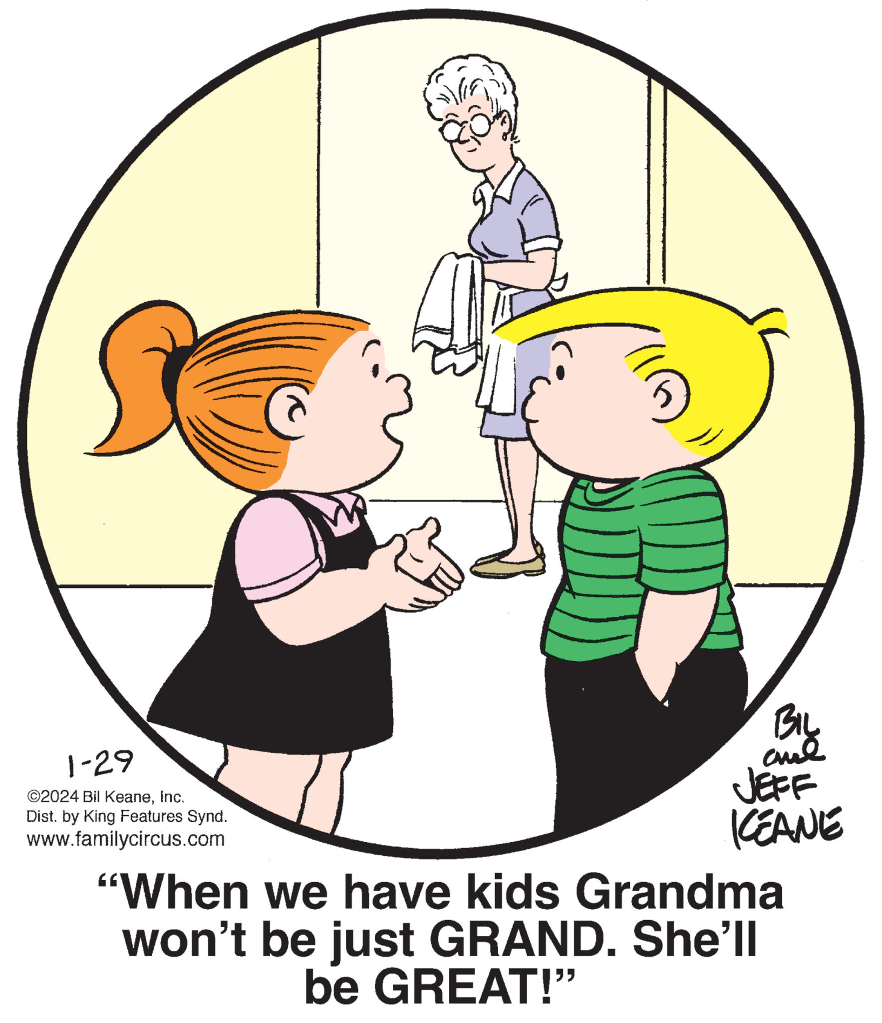 Gesture OCR: 1-29 ©2024 Bil KeaneInc. Dist. by King Features Synd. www.familycircus.com BIL aul JEFF KEANE "When we have kids Grandma won't be just GRAND. She'll be GREAT!" 1-29 © 2024 Bil KeaneInc. Dist . by King Features Synd . www.familycircus.com BIL aul JEFF KEANE " When we have kids Grandma won't be just GRAND . She'll be GREAT ! "
