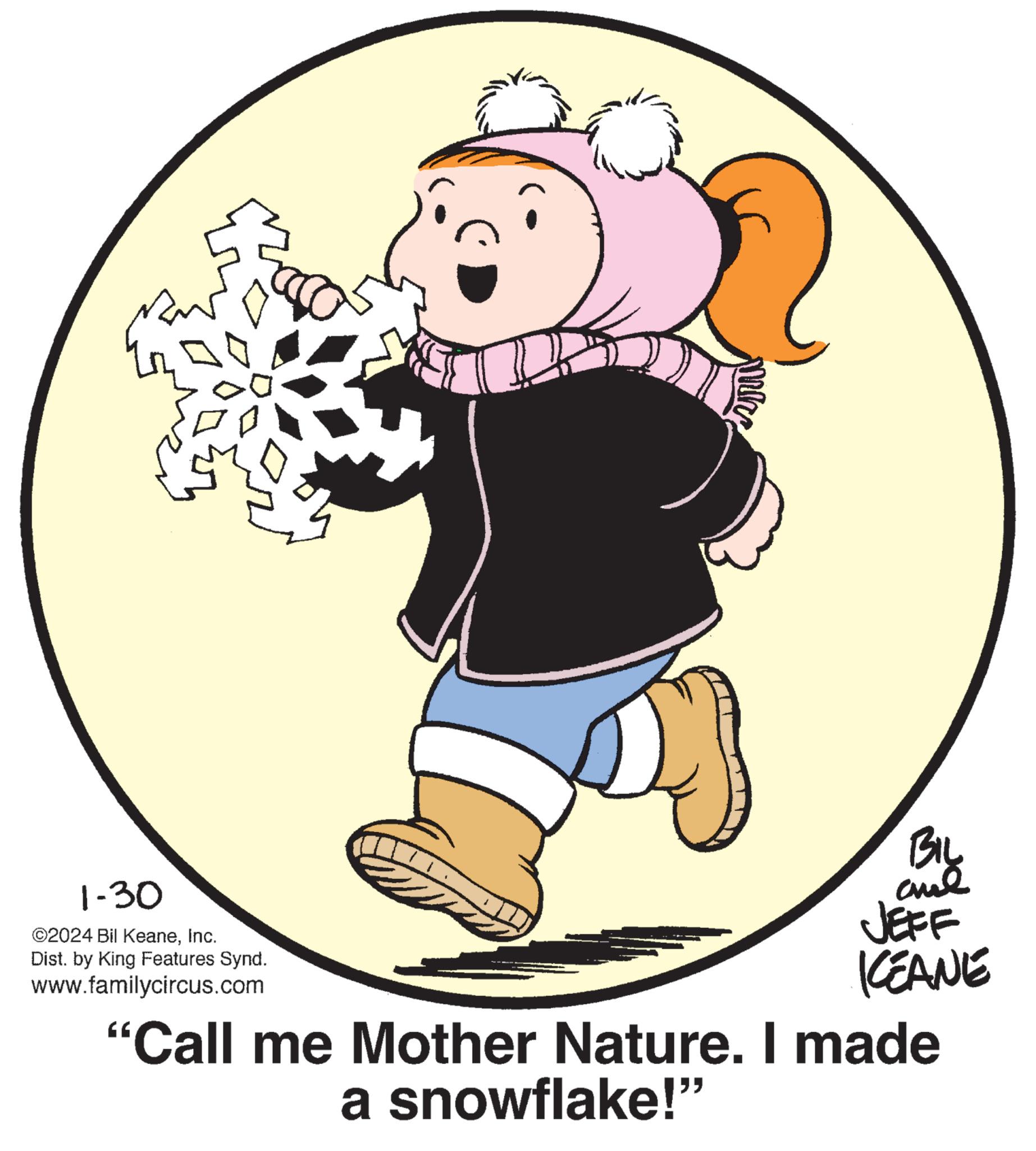 Graphics OCR: mer BIL and 1-30 ©2024 Bil KeaneInc. Dist. by King Features Synd. www.familycircus.com "Call me Mother Nature. I made a snowflake!" JEFF KEANE mer BIL and 1-30 © 2024 Bil KeaneInc. Dist . by King Features Synd . www.familycircus.com " Call me Mother Nature . I made a snowflake ! " JEFF KEANE