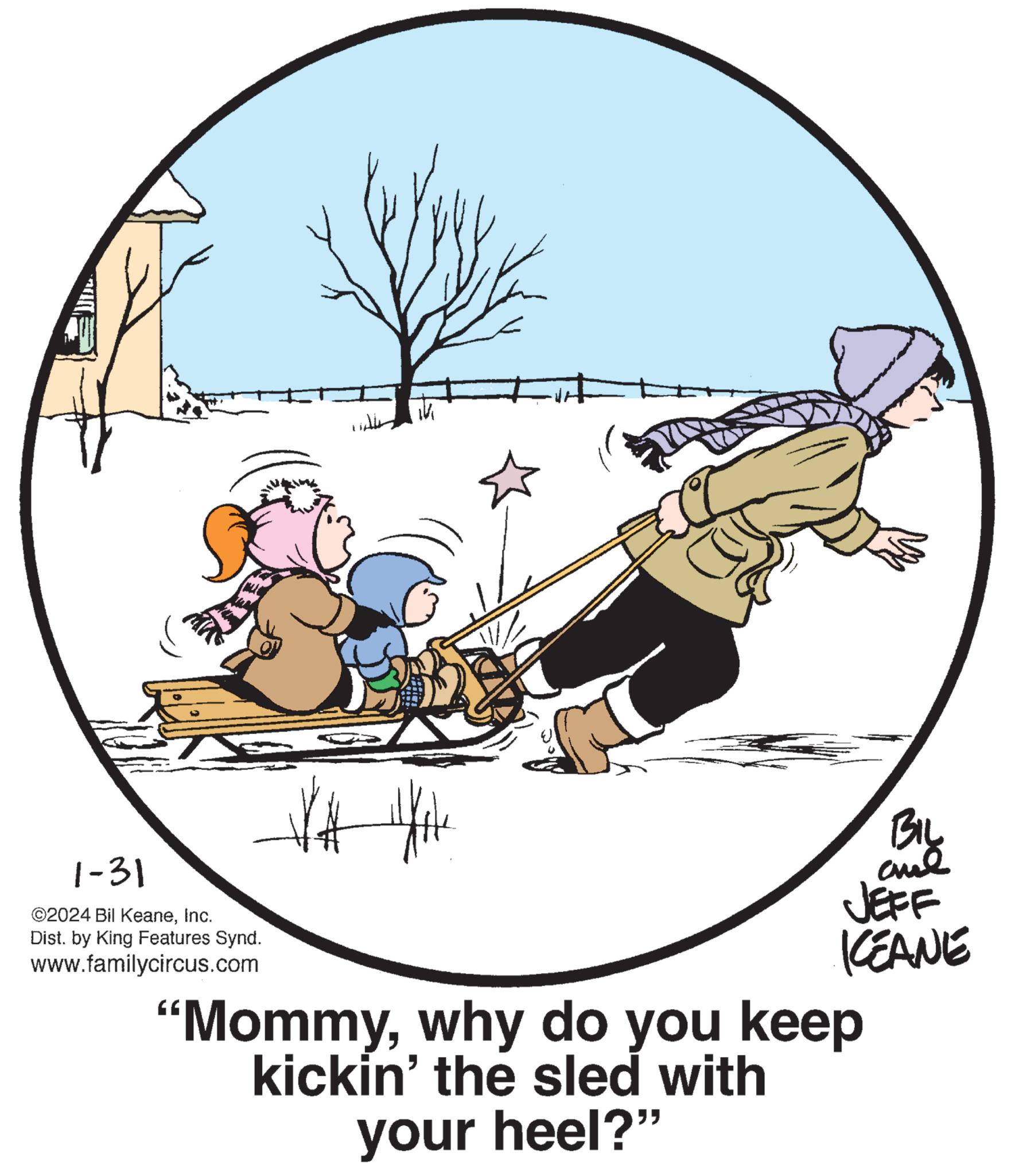 Font OCR: K 1-31 ©2024 Bil KeaneInc. Dist. by King Features Synd. www.familycircus.com VA Hote BIL aul JEFF KEANE "Mommywhy do you keep kickin' the sled with your heel?" K 1-31 © 2024 Bil KeaneInc. Dist . by King Features Synd . www.familycircus.com VA Hote BIL aul JEFF KEANE " Mommywhy do you keep kickin ' the sled with your heel ? "