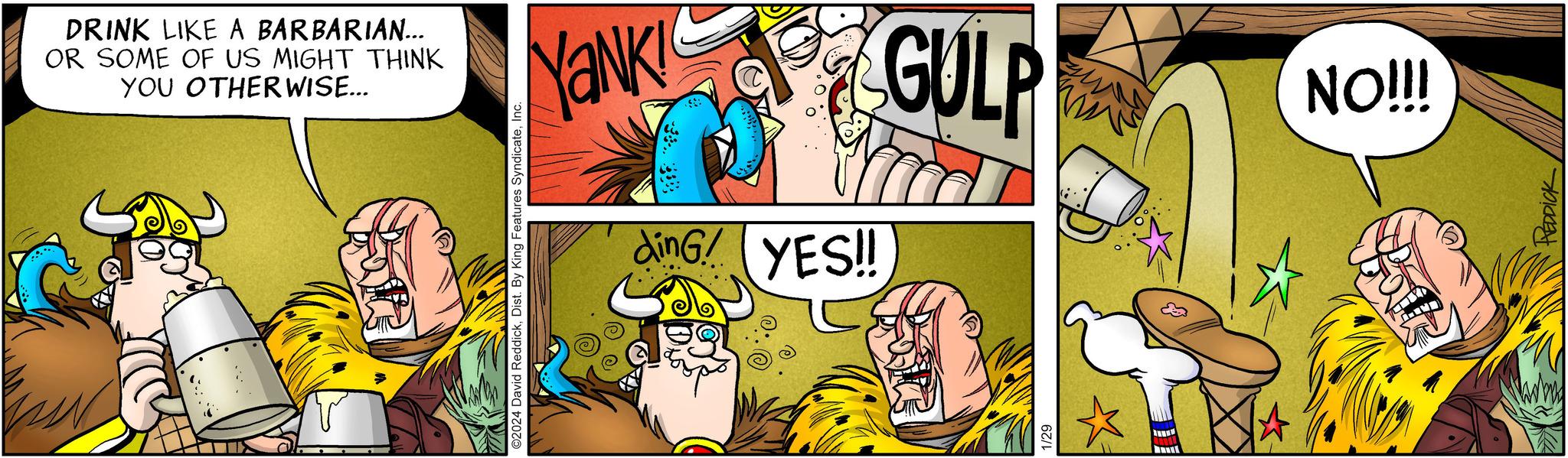 Line OCR: DRINK LIKE A BARBARIAN... OR SOME OF US MIGHT THINK YOU OTHERWISE... ©2024 David ReddickInc. YANK! dinG! YES!! GULP ???? TU NO!!! TTY PEDDICK DRINK LIKE A BARBARIAN ... OR SOME OF US MIGHT THINK YOU OTHERWISE ... © 2024 David ReddickDist . By King Features SyndicateInc. YANK ! dinG ! YES !! GULP ???? TU NO !!! TTY PEDDICK