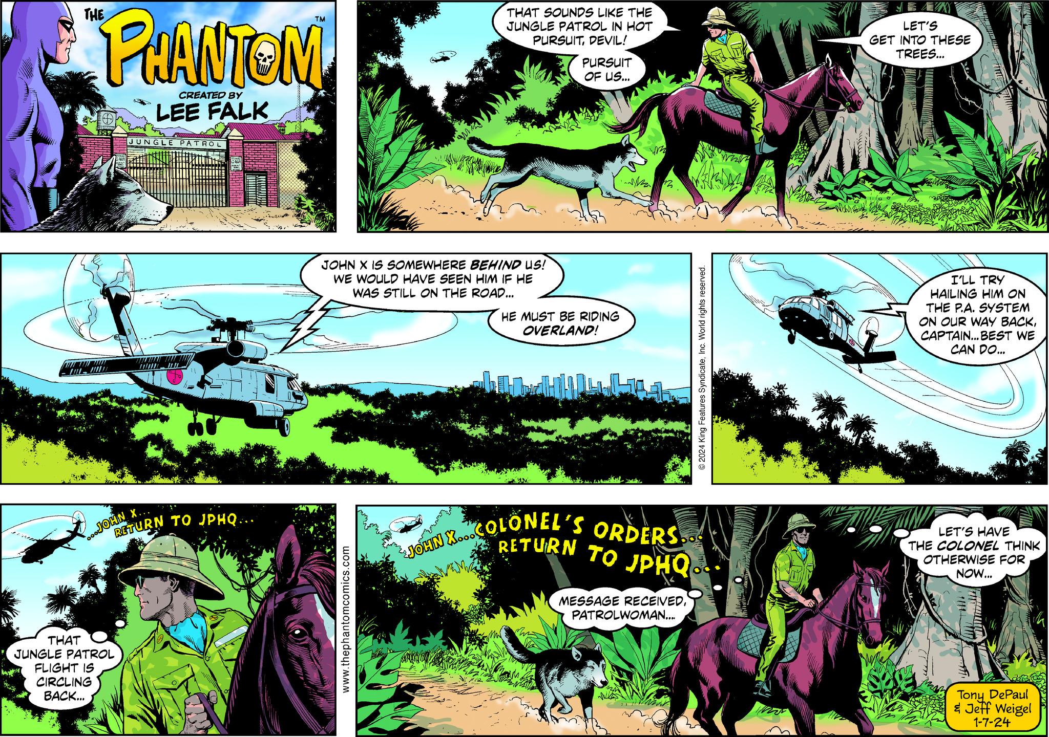 Parallel Faces (1) OCR: THE THAT PHANTOM CREATED BY LEE FALK wwwwwwww D RUIZIT 632 CIRCLING BACK... ...JOHN X... JUNGLE PATROL JUNGLE PATROL FLIGHT IS RETURN TO JPHQ... JILL THAT SOUNDS LIKE THE JUNGLE PATROL IN HOT PURSUITDEVIL! JOHN X IS SOMEWHERE BEHIND US! WE WOULD HAVE SEEN HIM IF HE WAS STILL ON THE ROAD... www.thephantomcomics.com PURSUIT OF US... HE MUST BE RIDING OVERLAND! W RETURN TO JPHQ JOHN X...COLONEL'S ORDERS.. MESSAGE RECEIVEDInc. World rights reserved. PATROLWOMAN.... LET'S GET INTO THESE TREES... W I'LL TRY HAILING HIM ON THE P.A. SYSTEM ON OUR WAY BACKCAPTAIN... BEST WE CAN DO... LET'S HAVE THE COLONEL THINK OTHERWISE FOR NOW... Tony DePaul & Jeff Weigel 1-7-24 THE THAT PHANTOM CREATED BY LEE FALK wwwwwwww D RUIZIT 632 CIRCLING BACK ... ... JOHN X ... JUNGLE PATROL JUNGLE PATROL FLIGHT IS RETURN TO JPHQ ... JILL THAT SOUNDS LIKE THE JUNGLE PATROL IN HOT PURSUITDEVIL ! JOHN X IS SOMEWHERE BEHIND US ! WE WOULD HAVE SEEN HIM IF HE WAS STILL ON THE ROAD ... www.thephantomcomics.com PURSUIT OF US ... HE MUST BE RIDING OVERLAND ! W RETURN TO JPHQ JOHN X ... COLONEL'S ORDERS .. MESSAGE RECEIVED2024 King Features SyndicateInc. World rights reserved . PATROLWOMAN .... LET'S GET INTO THESE TREES ... W I'LL TRY HAILING HIM ON THE P.A. SYSTEM ON OUR WAY BACKCAPTAIN ... BEST WE CAN DO ... LET'S HAVE THE COLONEL THINK OTHERWISE FOR NOW ... Tony DePaul & Jeff Weigel 1-7-24