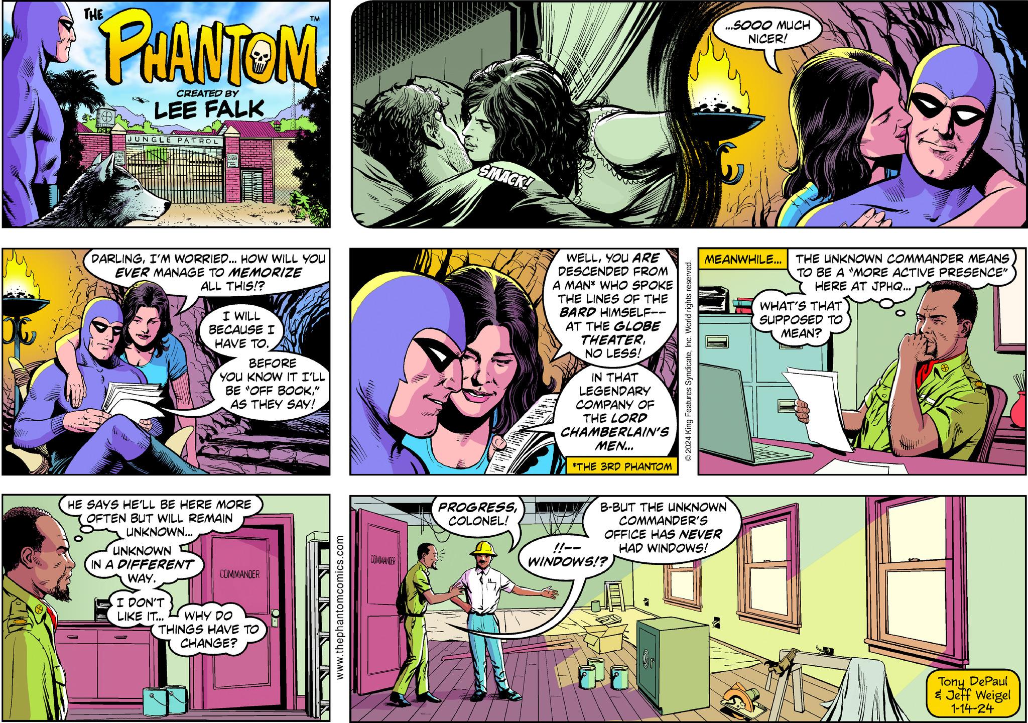 Line OCR: ???? PHANTOM CREATED BY LEE FALK T FILZETT 537 JUNGLE PATROL DARLINGI'M WORRIED... HOW WILL YOU EVER MANAGE TO MEMORIZE ALL THIS!? I WILL BECAUSE I HAVE TO.. UNKNOWN IN A DIFFERENT WAY. BEFORE YOU KNOW IT I'LL BE "OFF BOOK" AS THEY SAY! HE SAYS HE'LL BE HERE MORE OFTEN BUT WILL REMAIN UNKNOWN... COMMANDER I DON'T LIKE IT... WHY DO THINGS HAVE TO CHANGE? www.thephantomcomics.com COMMANDER SMACK! PROGRESSCOLONEL! WELLYOU ARE DESCENDED FROM A MAN* WHO SPOKE THE LINES OF THE BARD HIMSELF-- AT THE GLOBE THEATERNO LESS! IN THAT LEGENDARY COMPANY OF THE LORD CHAMBERLAIN'S MEN... *THE 3RD PHANTOM ?2024 King Features SyndicateInc. World rights reserved. !!-- WINDOWS!? ...SOOO MUCH NICER! MEANWHILE... THE UNKNOWN COMMANDER MEANS TO BE A "MORE ACTIVE PRESENCE" HERE AT JPHQ... B-BUT THE UNKNOWN COMMANDER'S OFFICE HAS NEVER HAD WINDOWS! WHAT'S THAT SUPPOSED TO MEAN? (5) ? ? Tony DePaul & Jeff Weigel 1-14-24 ???? PHANTOM CREATED BY LEE FALK T FILZETT 537 JUNGLE PATROL DARLINGI'M WORRIED ... HOW WILL YOU EVER MANAGE TO MEMORIZE ALL THIS !? I WILL BECAUSE I HAVE TO .. UNKNOWN IN A DIFFERENT WAY . BEFORE YOU KNOW IT I'LL BE " OFF BOOK" AS THEY SAY ! HE SAYS HE'LL BE HERE MORE OFTEN BUT WILL REMAIN UNKNOWN ... COMMANDER I DON'T LIKE IT ... WHY DO THINGS HAVE TO CHANGE ? www.thephantomcomics.com COMMANDER SMACK ! PROGRESSCOLONEL ! WELLYOU ARE DESCENDED FROM A MAN * WHO SPOKE THE LINES OF THE BARD HIMSELF- AT THE GLOBE THEATERNO LESS ! IN THAT LEGENDARY COMPANY OF THE LORD CHAMBERLAIN'S MEN ... * THE 3RD PHANTOM ?2024 King Features SyndicateInc. World rights reserved . !! -- WINDOWS !? ... SOOO MUCH NICER ! MEANWHILE ... THE UNKNOWN COMMANDER MEANS TO BE A " MORE ACTIVE PRESENCE " HERE AT JPHQ ... B - BUT THE UNKNOWN COMMANDER'S OFFICE HAS NEVER HAD WINDOWS ! WHAT'S THAT SUPPOSED TO MEAN ? ( 5 ) ? ? Tony DePaul & Jeff Weigel 1-14-24