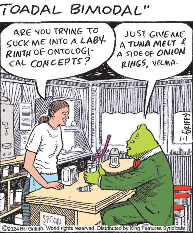 Conversation OCR: TOADAL BIMODAL" ARE YOU TRYING TO SUCK ME INTO A LABY. RINTH OF ONTOLOGI- CAL CONCEPTS? P E ANT 0 EKRAALISAHUN||____||E JUST GIVE AME A TUNA MELT & A SIDE OF ONION RINGSVELMA. www. www. FZ have wwwww 3 And ** ***** www. E www 22273 M M = GRIFFY SPECIAL ?2024 Bill Griffith. World rights reserved. Distributed by King Features Syndicate TOADAL BIMODAL " ARE YOU TRYING TO SUCK ME INTO A LABY . RINTH OF ONTOLOGI CAL CONCEPTS ? P E ANT 0 EKRAALISAHUN || ____ || E JUST GIVE AME A TUNA MELT & A SIDE OF ONION RINGSVELMA . www . www . FZ have wwwww 3 And ** ***** www . E www 22273 M M = GRIFFY SPECIAL ?2024 Bill Griffith . World rights reserved . Distributed by King Features Syndicate