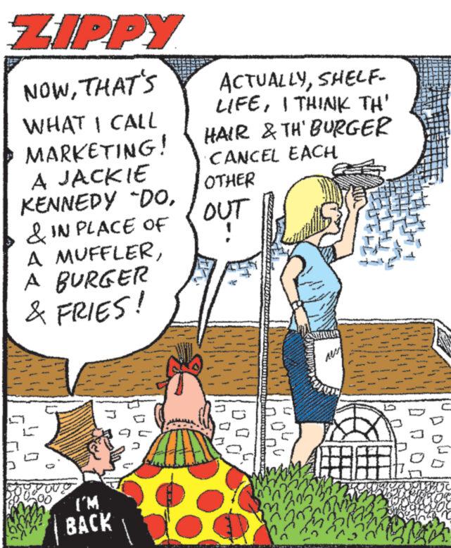 Art OCR: ZIPPY NOWTHAT'S WHAT I CALL MARKETING! A JACKIE KENNEDY DO& IN PLACE OF A MUFFLERA BURGER & FRIES! I'M BACK ACTUALLYSHELF- LIFEI THINK TH' HAIR & TH' BURGER CANCEL EACH OTHER OUT L Fe 1 1:04 73503 774 www www SHAWA ness M 305? Ala ZIPPY NOWTHAT'S WHAT I CALL MARKETING ! A JACKIE KENNEDY DO& IN PLACE OF A MUFFLERA BURGER & FRIES ! I'M BACK ACTUALLYSHELF LIFEI THINK TH ' HAIR & TH ' BURGER CANCEL EACH OTHER OUT L Fe 1 1:04 73503 774 www www SHAWA ness M 305 ? Ala