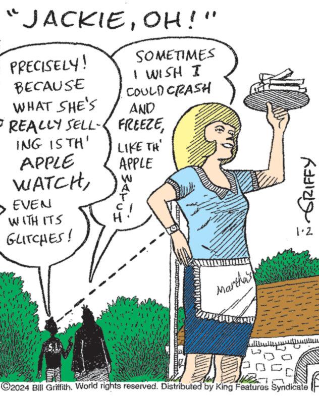 Line art OCR: JACKIEOH!" SOMETIMES I WISH I COULD CRASH WHAT SHE'S AND • REALLY SELL-< FREEZEING IS TH' APPLE WATCHPRECISELY! BECAUSE EVEN WITH ITS GLITCHES! LIKE TH APPLE ??? ?? AAAAAAAA Martha's www. www. www. Tany pogrelance A FULL F GRIFFY ?2024 Bill GriffithWorld rights reserved. Distributed by King Features Syndicate JACKIEOH ! " SOMETIMES I WISH I COULD CRASH WHAT SHE'S AND • REALLY SELL- < FREEZEING IS TH ' APPLE WATCHPRECISELY ! BECAUSE EVEN WITH ITS GLITCHES ! LIKE TH APPLE ??? ?? AAAAAAAA Martha's www . www . www . Tany pogrelance A FULL F GRIFFY ?2024 Bill GriffithWorld rights reserved . Distributed by King Features Syndicate