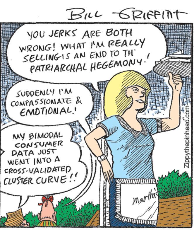 Plant OCR: BILL GRIFFINT YOU JERKS ARE BOTH WRONG! WHAT I'M REALLY SELLING IS AN END TO TH' PATRIARCHAL HEGEMONY. SUDDENLY I'M COMPASSIONATE & EMOTIONAL! MY BIMODAL CONSUMER DATA JUST WENT INTO A CROSS-VALIDATED CLUSTER CURVE!! IN A P e MAKINAAR DO TER www www www. Martha's www ww 2 Zippythepinhead.com BILL GRIFFINT YOU JERKS ARE BOTH WRONG ! WHAT I'M REALLY SELLING IS AN END TO TH ' PATRIARCHAL HEGEMONY . SUDDENLY I'M COMPASSIONATE & EMOTIONAL ! MY BIMODAL CONSUMER DATA JUST WENT INTO A CROSS - VALIDATED CLUSTER CURVE !! IN A P e MAKINAAR DO TER www www www . Martha's www ww 2 Zippythepinhead.com