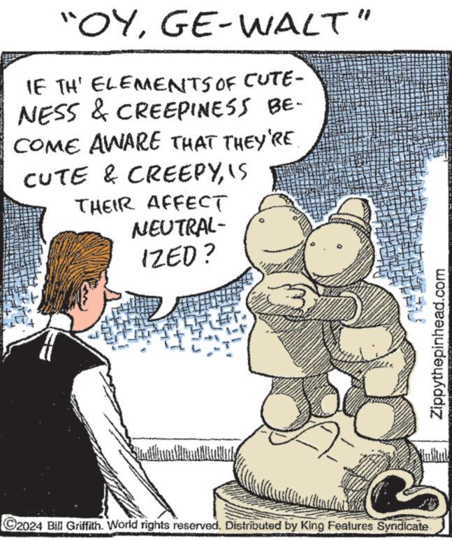 Drawing OCR: "OYGE-WALT" IF TH' ELEMENTS OF CUTE- NESS & CREEPINESS BE- COME AWARE THAT THEY'RE CUTE & CREEPYIS THEIR AFFECT NEUTRAL- IZED? ww Fremover FRAN w www. www www. www www AWAM www www. www ?2024 Bill Griffith. World rights reserved. Distributed by King Features Syndicate Zippythepinhead.com " OYGE - WALT " IF TH ' ELEMENTS OF CUTE NESS & CREEPINESS BE COME AWARE THAT THEY'RE CUTE & CREEPYIS THEIR AFFECT NEUTRAL IZED ? ww Fremover FRAN w www . www www . www www AWAM www www . www ?2024 Bill Griffith . World rights reserved . Distributed by King Features Syndicate Zippythepinhead.com