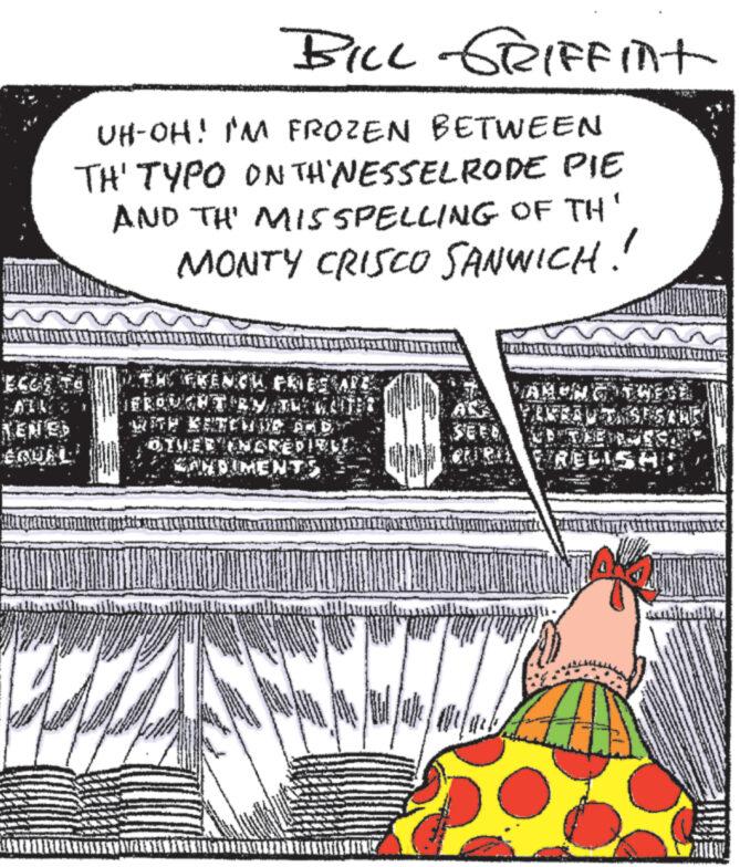 Pattern OCR: RENES EQUAL BILL GRIFFInt UH-OH! I'M FROZEN BETWEEN TH' TYPO ON TH'NESSELRODE PIE AND TH' MISSPELLING OF TH' MONTY CRISCO SANWICH!! THE EKENCH FRIES SAP BROUGHT RYTU KOJI OTHED INGREDIENE SANDIMENT Hifise TRIUNIS hun ville www AKU IN QUAND MISESTHE RELISH ???????????? RENES EQUAL BILL GRIFFInt UH - OH ! I'M FROZEN BETWEEN TH ' TYPO ON TH'NESSELRODE PIE AND TH ' MISSPELLING OF TH ' MONTY CRISCO SANWICH !! THE EKENCH FRIES SAP BROUGHT RYTU KOJI OTHED INGREDIENE SANDIMENT Hifise TRIUNIS hun ville www AKU IN QUAND MISESTHE RELISH ????????????
