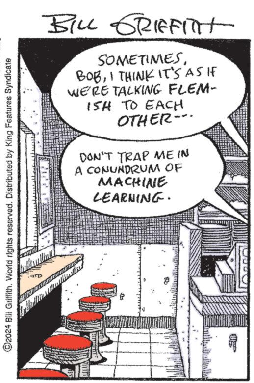Visual arts OCR: ?2024 Bill Griffith. World rights reserved. Distributed by King Features Syndicate Greilin BILL GRIFFITH SOMETIMESI THINK IT'S AS IF WE'RE TALKING FLEM- 15H TO EACH OTHER-- DON'T TRAP ME IN A CONUNDRUM OF MACHINE LEARNING. Wallss Co 1 MOME ?2024 Bill Griffith . World rights reserved . Distributed by King Features Syndicate Greilin BILL GRIFFITH SOMETIMESI THINK IT'S AS IF WE'RE TALKING FLEM 15H TO EACH OTHER- DON'T TRAP ME IN A CONUNDRUM OF MACHINE LEARNING . Wallss Co 1 MOME