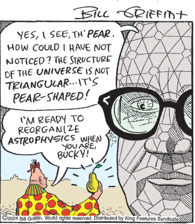 Eyewear OCR: BILL GRIFFINT YESTH' PEAR. HOW COULD I HAVE NOT NOTICED? THE STRUCTURE OF THE UNIVERSE IS NOT TRIANGULAR... IT'S PEAR-SHAPED! I'M READY TO REORGANIZE ASTROPHYSICS WHEN YOU AREF BUCKY! (2)CO ?2024 Bill Griffith. World rights reserved. Distributed by King Features Syndicate; wwwwwww BILL GRIFFINT YESI SEETH ' PEAR . HOW COULD I HAVE NOT NOTICED ? THE STRUCTURE OF THE UNIVERSE IS NOT TRIANGULAR ... IT'S PEAR - SHAPED ! I'M READY TO REORGANIZE ASTROPHYSICS WHEN YOU AREF BUCKY ! ( 2 )CO ?2024 Bill Griffith . World rights reserved . Distributed by King Features Syndicate ; wwwwwww