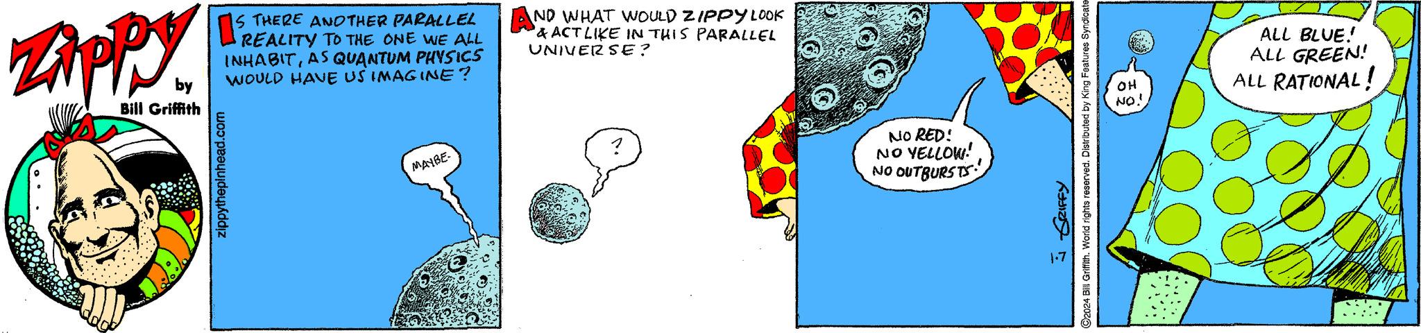 Illustration OCR: ZAPPY by Bill Griffith IS THERE ANOTHER PARALLEL INHABITAS QUANTUM PHYSICS WOULD HAVE US IMAGINE? zippythepinhead.com MAYBE- AND WHAT WOULD ZIPPY LOOK & ACT LIKE IN THIS PARALLEL UNIVERSE? NO RED! NO YELLOW! NO OUTBURSTS ?2024 Bill Griffith. World rights reserved. Distributed by King Features Syndicate SRIFFY 1.7 OH NO! ALL BLUE! ALL GREEN! ALL RATIONAL! ZAPPY by Bill Griffith IS THERE ANOTHER PARALLEL INHABITAS QUANTUM PHYSICS WOULD HAVE US IMAGINE ? zippythepinhead.com MAYBE AND WHAT WOULD ZIPPY LOOK & ACT LIKE IN THIS PARALLEL UNIVERSE ? NO RED ! NO YELLOW ! NO OUTBURSTS ?2024 Bill Griffith . World rights reserved . Distributed by King Features Syndicate SRIFFY 1.7 OH NO ! ALL BLUE ! ALL GREEN ! ALL RATIONAL !